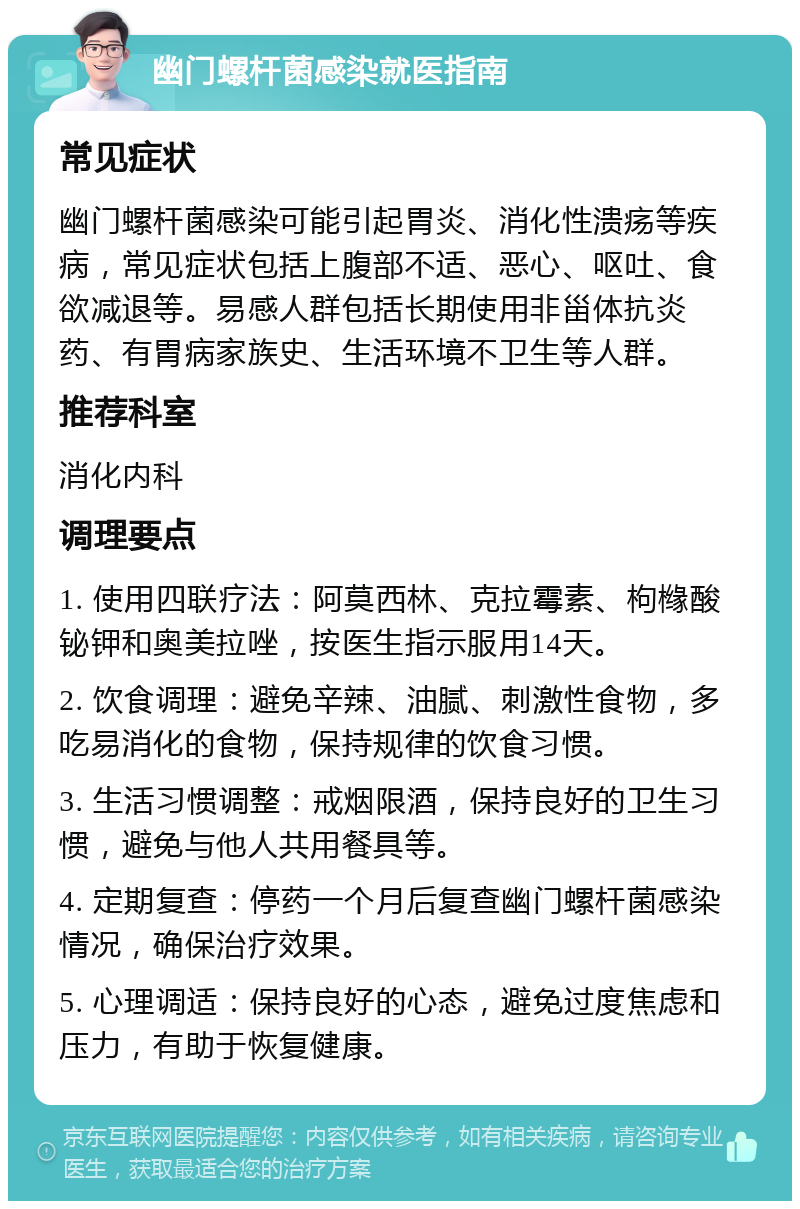 幽门螺杆菌感染就医指南 常见症状 幽门螺杆菌感染可能引起胃炎、消化性溃疡等疾病，常见症状包括上腹部不适、恶心、呕吐、食欲减退等。易感人群包括长期使用非甾体抗炎药、有胃病家族史、生活环境不卫生等人群。 推荐科室 消化内科 调理要点 1. 使用四联疗法：阿莫西林、克拉霉素、枸橼酸铋钾和奥美拉唑，按医生指示服用14天。 2. 饮食调理：避免辛辣、油腻、刺激性食物，多吃易消化的食物，保持规律的饮食习惯。 3. 生活习惯调整：戒烟限酒，保持良好的卫生习惯，避免与他人共用餐具等。 4. 定期复查：停药一个月后复查幽门螺杆菌感染情况，确保治疗效果。 5. 心理调适：保持良好的心态，避免过度焦虑和压力，有助于恢复健康。