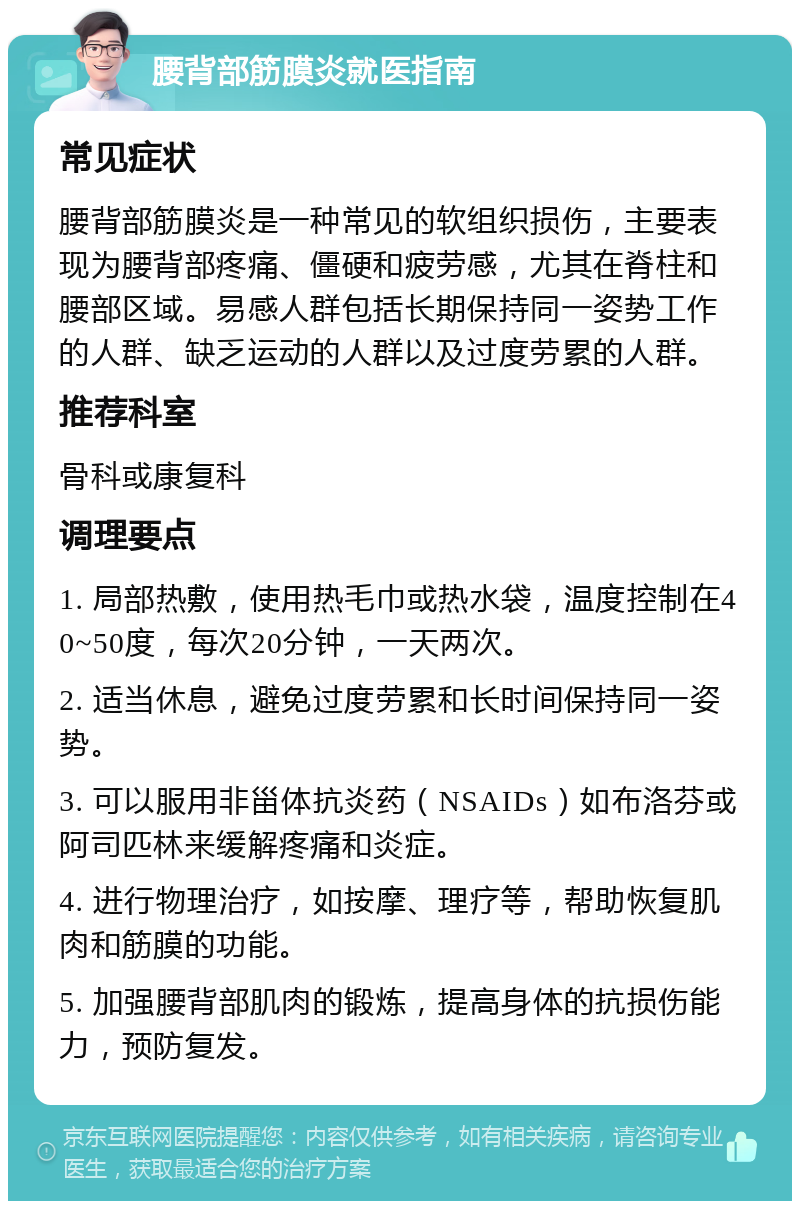 腰背部筋膜炎就医指南 常见症状 腰背部筋膜炎是一种常见的软组织损伤，主要表现为腰背部疼痛、僵硬和疲劳感，尤其在脊柱和腰部区域。易感人群包括长期保持同一姿势工作的人群、缺乏运动的人群以及过度劳累的人群。 推荐科室 骨科或康复科 调理要点 1. 局部热敷，使用热毛巾或热水袋，温度控制在40~50度，每次20分钟，一天两次。 2. 适当休息，避免过度劳累和长时间保持同一姿势。 3. 可以服用非甾体抗炎药（NSAIDs）如布洛芬或阿司匹林来缓解疼痛和炎症。 4. 进行物理治疗，如按摩、理疗等，帮助恢复肌肉和筋膜的功能。 5. 加强腰背部肌肉的锻炼，提高身体的抗损伤能力，预防复发。