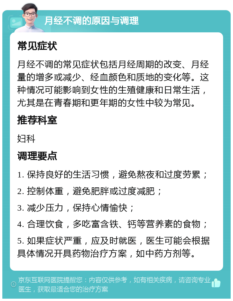 月经不调的原因与调理 常见症状 月经不调的常见症状包括月经周期的改变、月经量的增多或减少、经血颜色和质地的变化等。这种情况可能影响到女性的生殖健康和日常生活，尤其是在青春期和更年期的女性中较为常见。 推荐科室 妇科 调理要点 1. 保持良好的生活习惯，避免熬夜和过度劳累； 2. 控制体重，避免肥胖或过度减肥； 3. 减少压力，保持心情愉快； 4. 合理饮食，多吃富含铁、钙等营养素的食物； 5. 如果症状严重，应及时就医，医生可能会根据具体情况开具药物治疗方案，如中药方剂等。