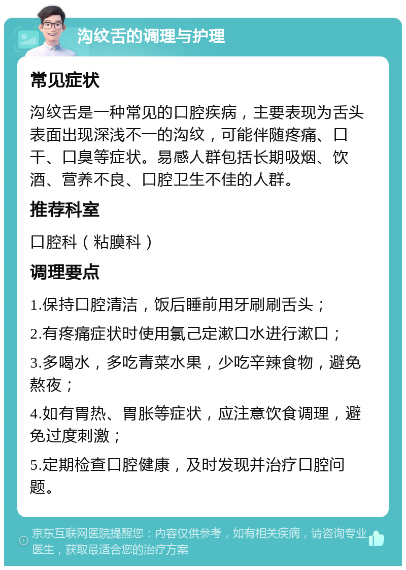 沟纹舌的调理与护理 常见症状 沟纹舌是一种常见的口腔疾病，主要表现为舌头表面出现深浅不一的沟纹，可能伴随疼痛、口干、口臭等症状。易感人群包括长期吸烟、饮酒、营养不良、口腔卫生不佳的人群。 推荐科室 口腔科（粘膜科） 调理要点 1.保持口腔清洁，饭后睡前用牙刷刷舌头； 2.有疼痛症状时使用氯己定漱口水进行漱口； 3.多喝水，多吃青菜水果，少吃辛辣食物，避免熬夜； 4.如有胃热、胃胀等症状，应注意饮食调理，避免过度刺激； 5.定期检查口腔健康，及时发现并治疗口腔问题。