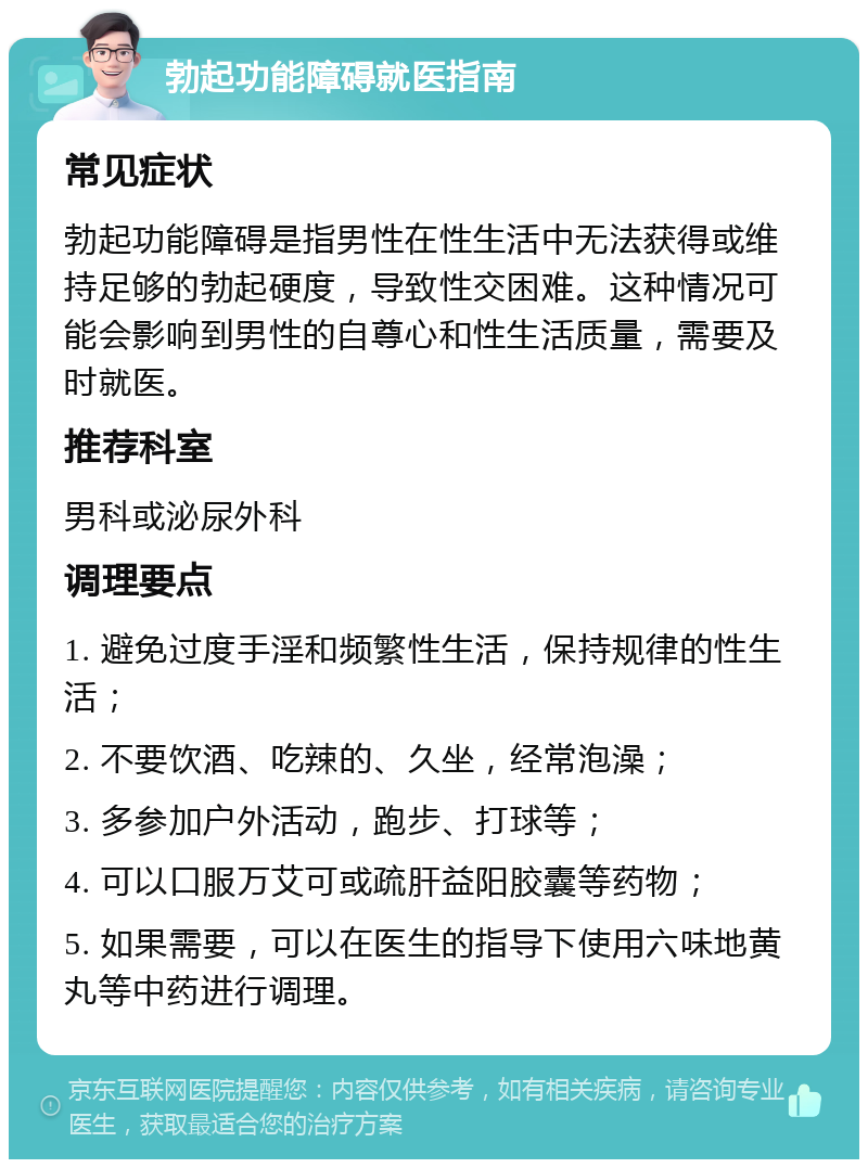 勃起功能障碍就医指南 常见症状 勃起功能障碍是指男性在性生活中无法获得或维持足够的勃起硬度，导致性交困难。这种情况可能会影响到男性的自尊心和性生活质量，需要及时就医。 推荐科室 男科或泌尿外科 调理要点 1. 避免过度手淫和频繁性生活，保持规律的性生活； 2. 不要饮酒、吃辣的、久坐，经常泡澡； 3. 多参加户外活动，跑步、打球等； 4. 可以口服万艾可或疏肝益阳胶囊等药物； 5. 如果需要，可以在医生的指导下使用六味地黄丸等中药进行调理。