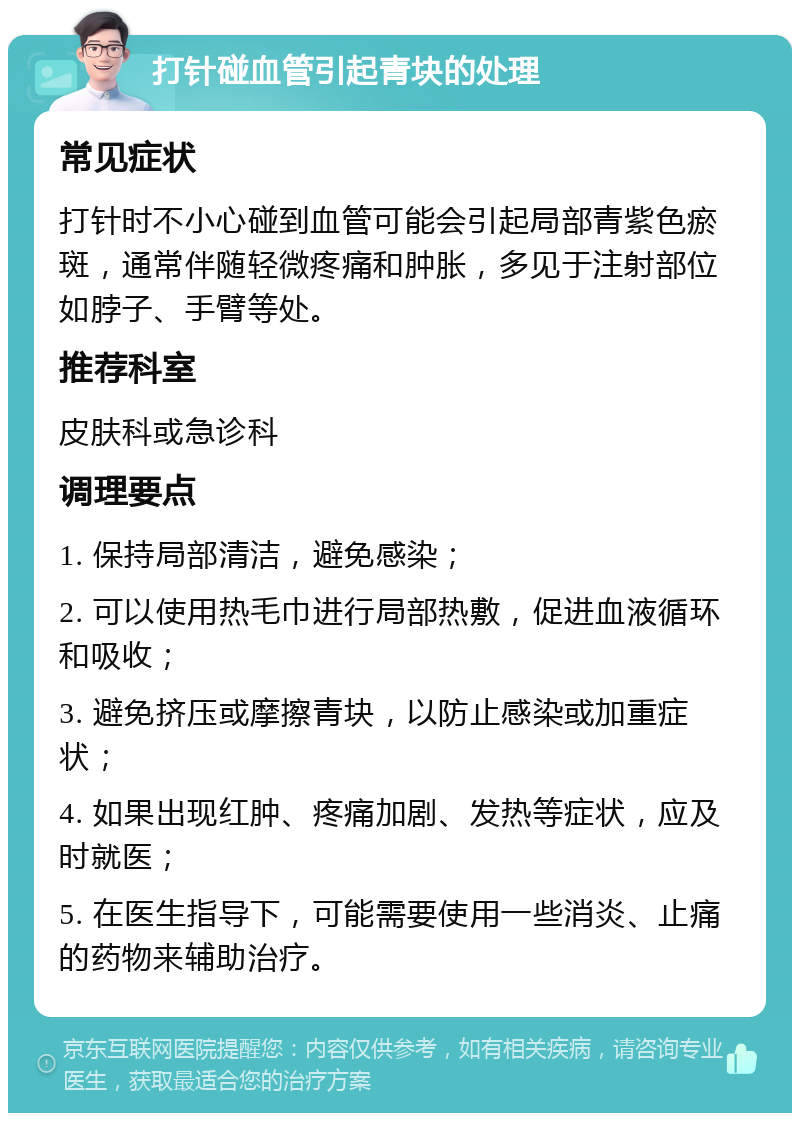 打针碰血管引起青块的处理 常见症状 打针时不小心碰到血管可能会引起局部青紫色瘀斑，通常伴随轻微疼痛和肿胀，多见于注射部位如脖子、手臂等处。 推荐科室 皮肤科或急诊科 调理要点 1. 保持局部清洁，避免感染； 2. 可以使用热毛巾进行局部热敷，促进血液循环和吸收； 3. 避免挤压或摩擦青块，以防止感染或加重症状； 4. 如果出现红肿、疼痛加剧、发热等症状，应及时就医； 5. 在医生指导下，可能需要使用一些消炎、止痛的药物来辅助治疗。