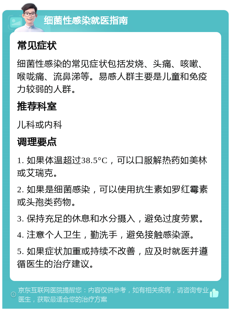 细菌性感染就医指南 常见症状 细菌性感染的常见症状包括发烧、头痛、咳嗽、喉咙痛、流鼻涕等。易感人群主要是儿童和免疫力较弱的人群。 推荐科室 儿科或内科 调理要点 1. 如果体温超过38.5°C，可以口服解热药如美林或艾瑞克。 2. 如果是细菌感染，可以使用抗生素如罗红霉素或头孢类药物。 3. 保持充足的休息和水分摄入，避免过度劳累。 4. 注意个人卫生，勤洗手，避免接触感染源。 5. 如果症状加重或持续不改善，应及时就医并遵循医生的治疗建议。