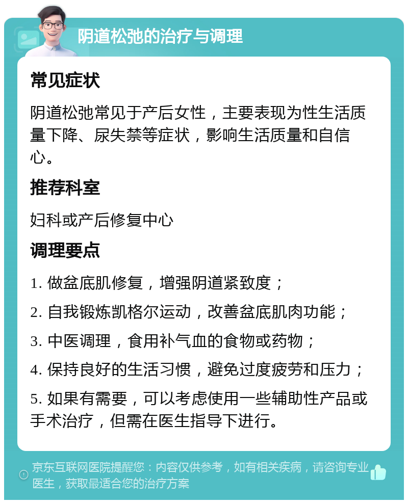 阴道松弛的治疗与调理 常见症状 阴道松弛常见于产后女性，主要表现为性生活质量下降、尿失禁等症状，影响生活质量和自信心。 推荐科室 妇科或产后修复中心 调理要点 1. 做盆底肌修复，增强阴道紧致度； 2. 自我锻炼凯格尔运动，改善盆底肌肉功能； 3. 中医调理，食用补气血的食物或药物； 4. 保持良好的生活习惯，避免过度疲劳和压力； 5. 如果有需要，可以考虑使用一些辅助性产品或手术治疗，但需在医生指导下进行。