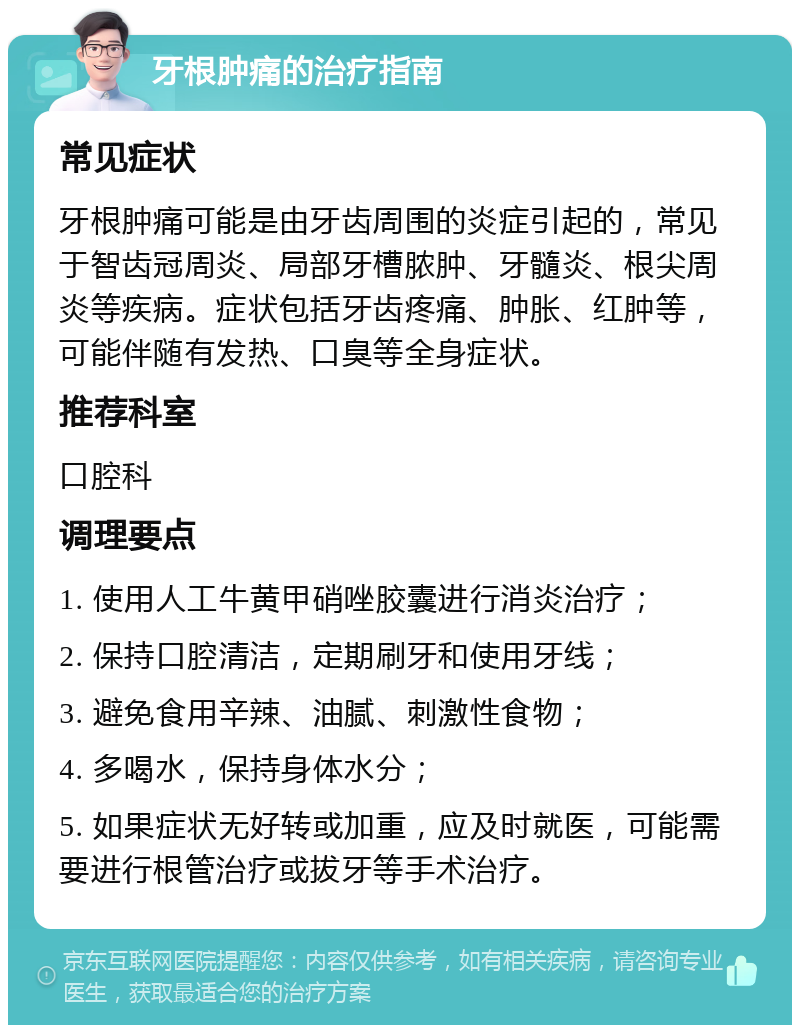 牙根肿痛的治疗指南 常见症状 牙根肿痛可能是由牙齿周围的炎症引起的，常见于智齿冠周炎、局部牙槽脓肿、牙髓炎、根尖周炎等疾病。症状包括牙齿疼痛、肿胀、红肿等，可能伴随有发热、口臭等全身症状。 推荐科室 口腔科 调理要点 1. 使用人工牛黄甲硝唑胶囊进行消炎治疗； 2. 保持口腔清洁，定期刷牙和使用牙线； 3. 避免食用辛辣、油腻、刺激性食物； 4. 多喝水，保持身体水分； 5. 如果症状无好转或加重，应及时就医，可能需要进行根管治疗或拔牙等手术治疗。