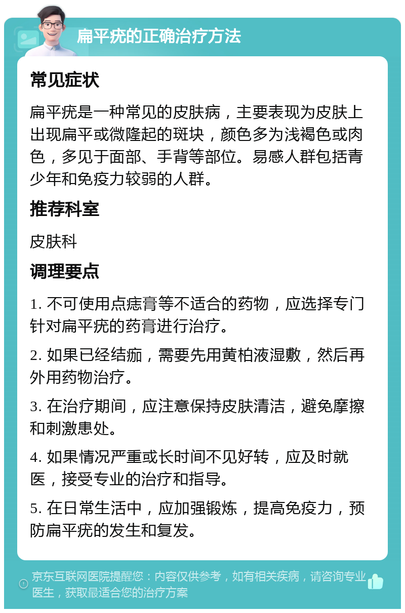 扁平疣的正确治疗方法 常见症状 扁平疣是一种常见的皮肤病，主要表现为皮肤上出现扁平或微隆起的斑块，颜色多为浅褐色或肉色，多见于面部、手背等部位。易感人群包括青少年和免疫力较弱的人群。 推荐科室 皮肤科 调理要点 1. 不可使用点痣膏等不适合的药物，应选择专门针对扁平疣的药膏进行治疗。 2. 如果已经结痂，需要先用黄柏液湿敷，然后再外用药物治疗。 3. 在治疗期间，应注意保持皮肤清洁，避免摩擦和刺激患处。 4. 如果情况严重或长时间不见好转，应及时就医，接受专业的治疗和指导。 5. 在日常生活中，应加强锻炼，提高免疫力，预防扁平疣的发生和复发。