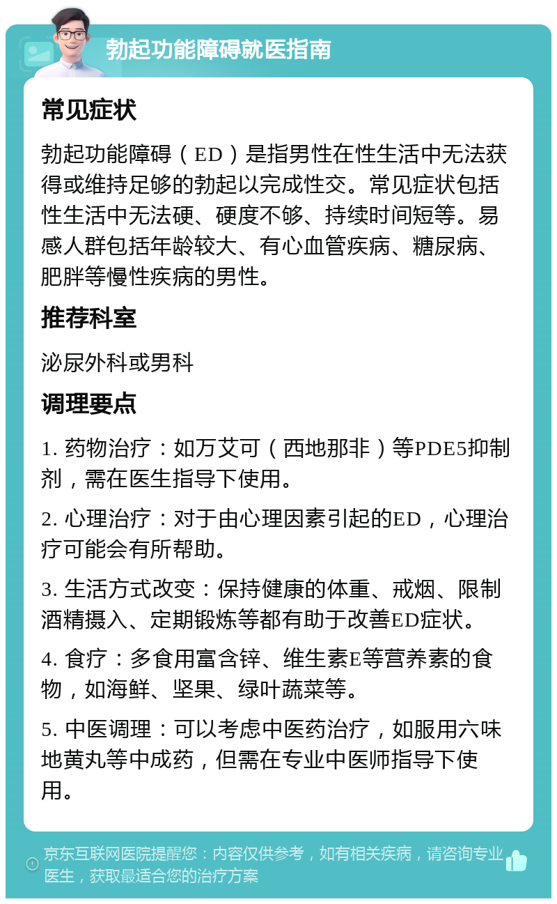 勃起功能障碍就医指南 常见症状 勃起功能障碍（ED）是指男性在性生活中无法获得或维持足够的勃起以完成性交。常见症状包括性生活中无法硬、硬度不够、持续时间短等。易感人群包括年龄较大、有心血管疾病、糖尿病、肥胖等慢性疾病的男性。 推荐科室 泌尿外科或男科 调理要点 1. 药物治疗：如万艾可（西地那非）等PDE5抑制剂，需在医生指导下使用。 2. 心理治疗：对于由心理因素引起的ED，心理治疗可能会有所帮助。 3. 生活方式改变：保持健康的体重、戒烟、限制酒精摄入、定期锻炼等都有助于改善ED症状。 4. 食疗：多食用富含锌、维生素E等营养素的食物，如海鲜、坚果、绿叶蔬菜等。 5. 中医调理：可以考虑中医药治疗，如服用六味地黄丸等中成药，但需在专业中医师指导下使用。