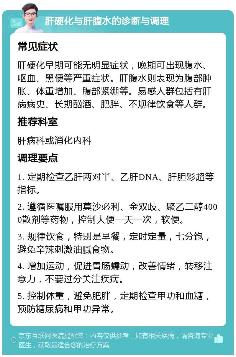 肝硬化与肝腹水的诊断与调理 常见症状 肝硬化早期可能无明显症状，晚期可出现腹水、呕血、黑便等严重症状。肝腹水则表现为腹部肿胀、体重增加、腹部紧绷等。易感人群包括有肝病病史、长期酗酒、肥胖、不规律饮食等人群。 推荐科室 肝病科或消化内科 调理要点 1. 定期检查乙肝两对半、乙肝DNA、肝胆彩超等指标。 2. 遵循医嘱服用莫沙必利、金双歧、聚乙二醇4000散剂等药物，控制大便一天一次，软便。 3. 规律饮食，特别是早餐，定时定量，七分饱，避免辛辣刺激油腻食物。 4. 增加运动，促进胃肠蠕动，改善情绪，转移注意力，不要过分关注疾病。 5. 控制体重，避免肥胖，定期检查甲功和血糖，预防糖尿病和甲功异常。