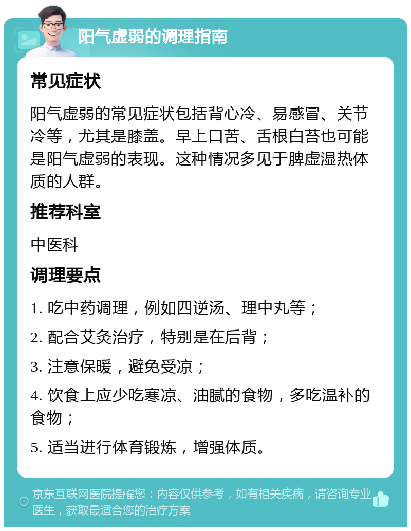 阳气虚弱的调理指南 常见症状 阳气虚弱的常见症状包括背心冷、易感冒、关节冷等，尤其是膝盖。早上口苦、舌根白苔也可能是阳气虚弱的表现。这种情况多见于脾虚湿热体质的人群。 推荐科室 中医科 调理要点 1. 吃中药调理，例如四逆汤、理中丸等； 2. 配合艾灸治疗，特别是在后背； 3. 注意保暖，避免受凉； 4. 饮食上应少吃寒凉、油腻的食物，多吃温补的食物； 5. 适当进行体育锻炼，增强体质。