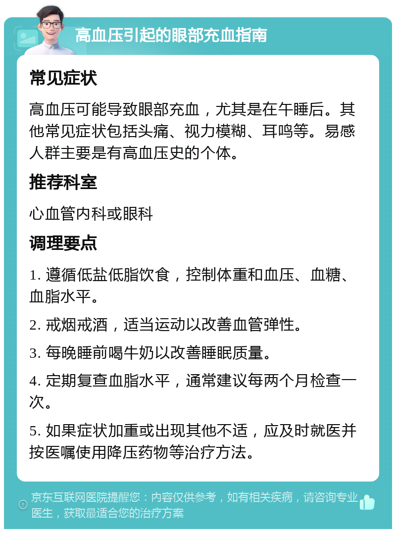 高血压引起的眼部充血指南 常见症状 高血压可能导致眼部充血，尤其是在午睡后。其他常见症状包括头痛、视力模糊、耳鸣等。易感人群主要是有高血压史的个体。 推荐科室 心血管内科或眼科 调理要点 1. 遵循低盐低脂饮食，控制体重和血压、血糖、血脂水平。 2. 戒烟戒酒，适当运动以改善血管弹性。 3. 每晚睡前喝牛奶以改善睡眠质量。 4. 定期复查血脂水平，通常建议每两个月检查一次。 5. 如果症状加重或出现其他不适，应及时就医并按医嘱使用降压药物等治疗方法。