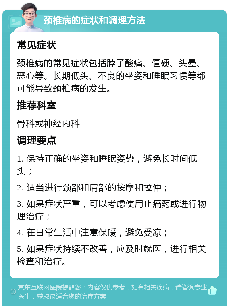 颈椎病的症状和调理方法 常见症状 颈椎病的常见症状包括脖子酸痛、僵硬、头晕、恶心等。长期低头、不良的坐姿和睡眠习惯等都可能导致颈椎病的发生。 推荐科室 骨科或神经内科 调理要点 1. 保持正确的坐姿和睡眠姿势，避免长时间低头； 2. 适当进行颈部和肩部的按摩和拉伸； 3. 如果症状严重，可以考虑使用止痛药或进行物理治疗； 4. 在日常生活中注意保暖，避免受凉； 5. 如果症状持续不改善，应及时就医，进行相关检查和治疗。