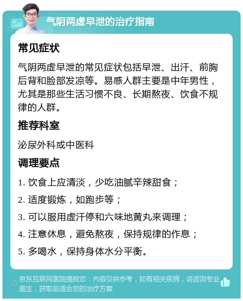 气阴两虚早泄的治疗指南 常见症状 气阴两虚早泄的常见症状包括早泄、出汗、前胸后背和脸部发凉等。易感人群主要是中年男性，尤其是那些生活习惯不良、长期熬夜、饮食不规律的人群。 推荐科室 泌尿外科或中医科 调理要点 1. 饮食上应清淡，少吃油腻辛辣甜食； 2. 适度锻炼，如跑步等； 3. 可以服用虚汗停和六味地黄丸来调理； 4. 注意休息，避免熬夜，保持规律的作息； 5. 多喝水，保持身体水分平衡。