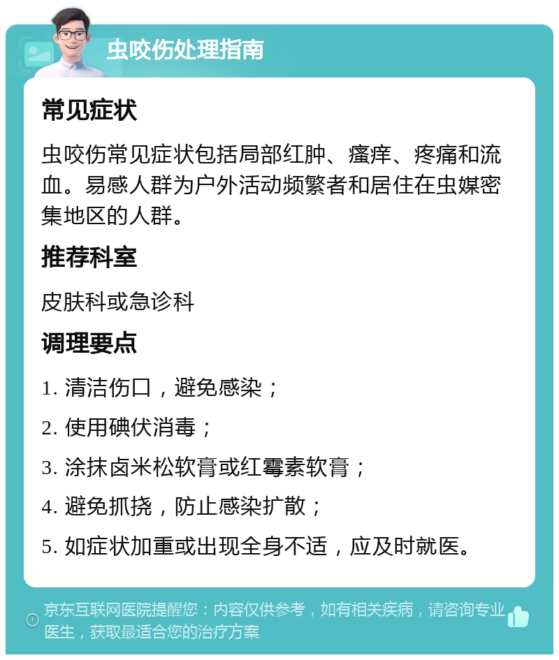 虫咬伤处理指南 常见症状 虫咬伤常见症状包括局部红肿、瘙痒、疼痛和流血。易感人群为户外活动频繁者和居住在虫媒密集地区的人群。 推荐科室 皮肤科或急诊科 调理要点 1. 清洁伤口，避免感染； 2. 使用碘伏消毒； 3. 涂抹卤米松软膏或红霉素软膏； 4. 避免抓挠，防止感染扩散； 5. 如症状加重或出现全身不适，应及时就医。