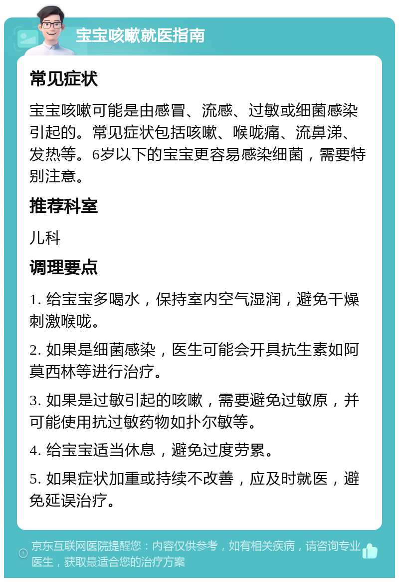 宝宝咳嗽就医指南 常见症状 宝宝咳嗽可能是由感冒、流感、过敏或细菌感染引起的。常见症状包括咳嗽、喉咙痛、流鼻涕、发热等。6岁以下的宝宝更容易感染细菌，需要特别注意。 推荐科室 儿科 调理要点 1. 给宝宝多喝水，保持室内空气湿润，避免干燥刺激喉咙。 2. 如果是细菌感染，医生可能会开具抗生素如阿莫西林等进行治疗。 3. 如果是过敏引起的咳嗽，需要避免过敏原，并可能使用抗过敏药物如扑尔敏等。 4. 给宝宝适当休息，避免过度劳累。 5. 如果症状加重或持续不改善，应及时就医，避免延误治疗。