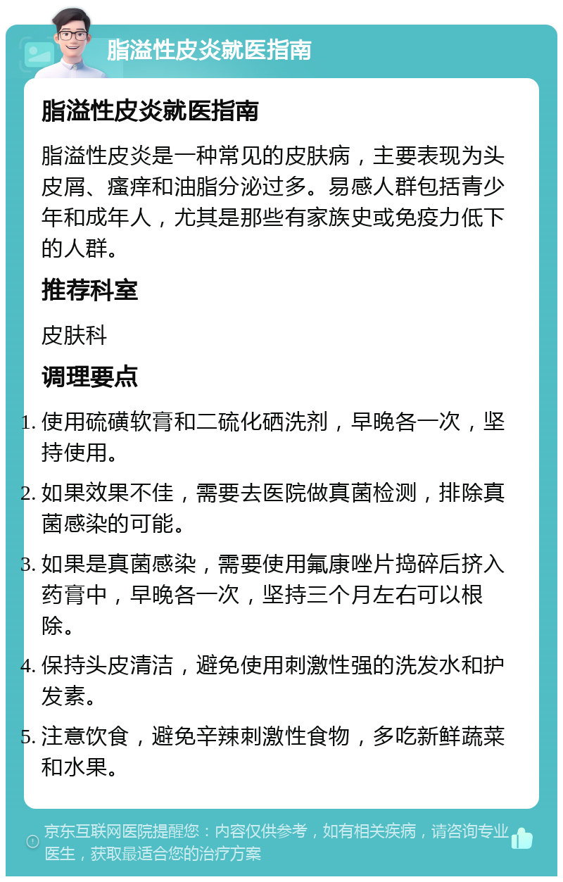 脂溢性皮炎就医指南 脂溢性皮炎就医指南 脂溢性皮炎是一种常见的皮肤病，主要表现为头皮屑、瘙痒和油脂分泌过多。易感人群包括青少年和成年人，尤其是那些有家族史或免疫力低下的人群。 推荐科室 皮肤科 调理要点 使用硫磺软膏和二硫化硒洗剂，早晚各一次，坚持使用。 如果效果不佳，需要去医院做真菌检测，排除真菌感染的可能。 如果是真菌感染，需要使用氟康唑片捣碎后挤入药膏中，早晚各一次，坚持三个月左右可以根除。 保持头皮清洁，避免使用刺激性强的洗发水和护发素。 注意饮食，避免辛辣刺激性食物，多吃新鲜蔬菜和水果。