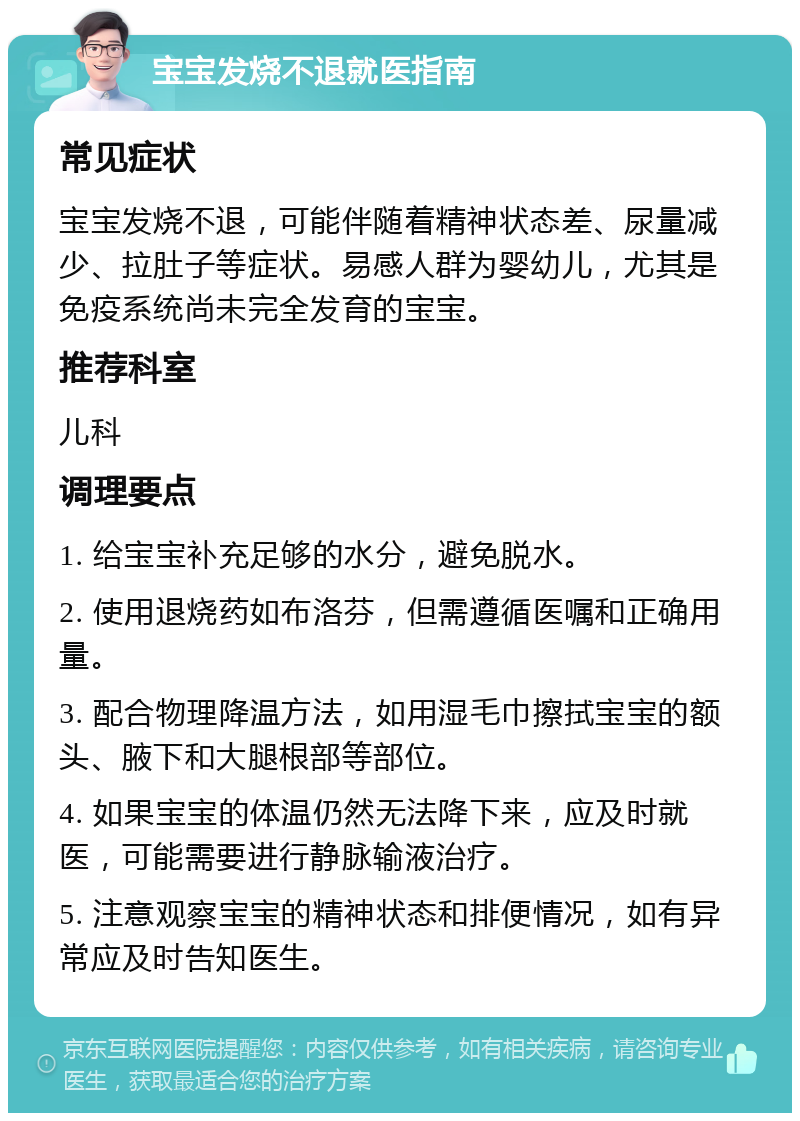 宝宝发烧不退就医指南 常见症状 宝宝发烧不退，可能伴随着精神状态差、尿量减少、拉肚子等症状。易感人群为婴幼儿，尤其是免疫系统尚未完全发育的宝宝。 推荐科室 儿科 调理要点 1. 给宝宝补充足够的水分，避免脱水。 2. 使用退烧药如布洛芬，但需遵循医嘱和正确用量。 3. 配合物理降温方法，如用湿毛巾擦拭宝宝的额头、腋下和大腿根部等部位。 4. 如果宝宝的体温仍然无法降下来，应及时就医，可能需要进行静脉输液治疗。 5. 注意观察宝宝的精神状态和排便情况，如有异常应及时告知医生。