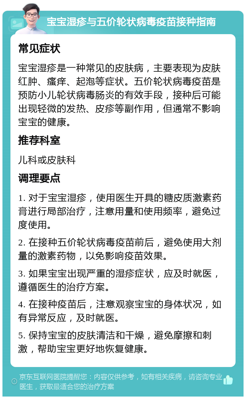 宝宝湿疹与五价轮状病毒疫苗接种指南 常见症状 宝宝湿疹是一种常见的皮肤病，主要表现为皮肤红肿、瘙痒、起泡等症状。五价轮状病毒疫苗是预防小儿轮状病毒肠炎的有效手段，接种后可能出现轻微的发热、皮疹等副作用，但通常不影响宝宝的健康。 推荐科室 儿科或皮肤科 调理要点 1. 对于宝宝湿疹，使用医生开具的糖皮质激素药膏进行局部治疗，注意用量和使用频率，避免过度使用。 2. 在接种五价轮状病毒疫苗前后，避免使用大剂量的激素药物，以免影响疫苗效果。 3. 如果宝宝出现严重的湿疹症状，应及时就医，遵循医生的治疗方案。 4. 在接种疫苗后，注意观察宝宝的身体状况，如有异常反应，及时就医。 5. 保持宝宝的皮肤清洁和干燥，避免摩擦和刺激，帮助宝宝更好地恢复健康。