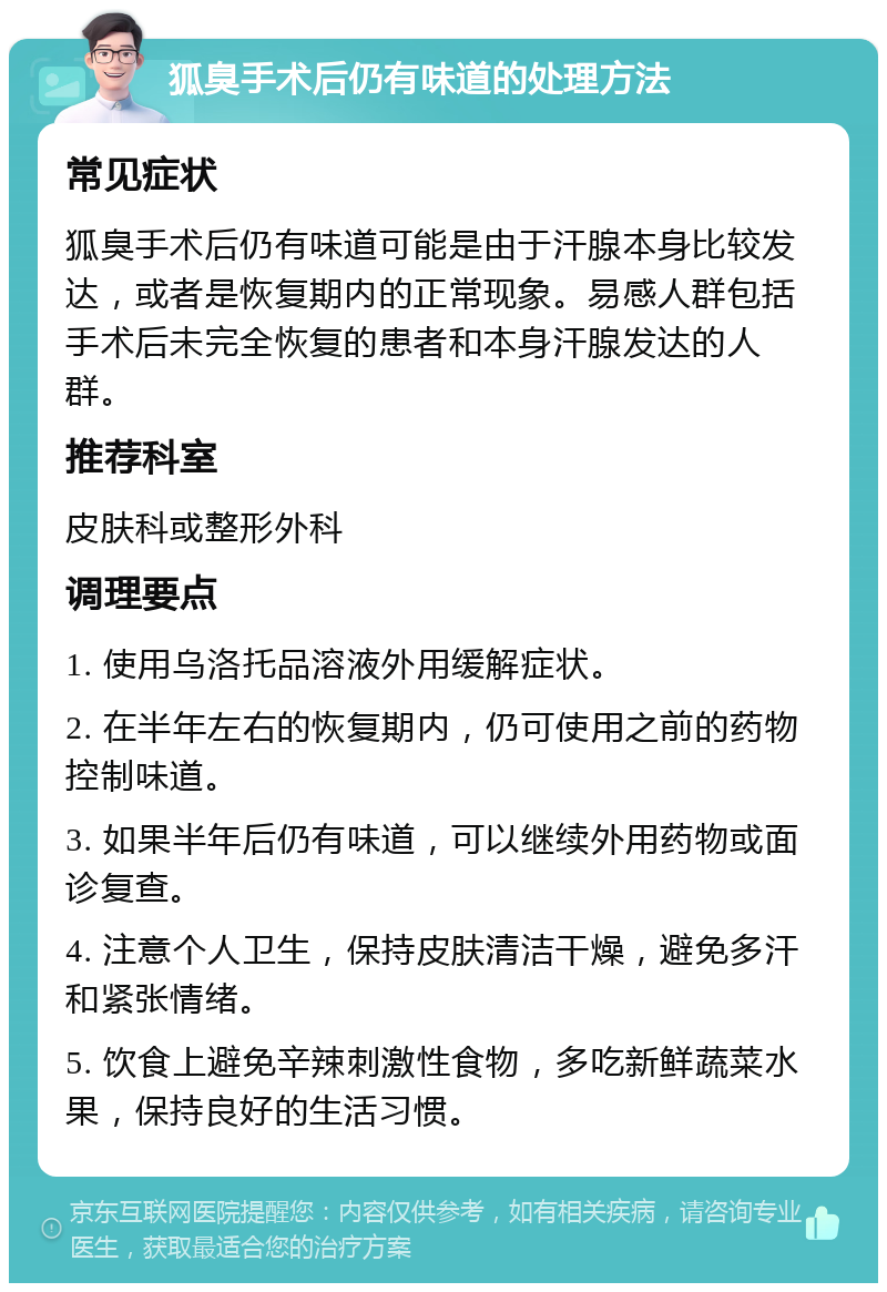 狐臭手术后仍有味道的处理方法 常见症状 狐臭手术后仍有味道可能是由于汗腺本身比较发达，或者是恢复期内的正常现象。易感人群包括手术后未完全恢复的患者和本身汗腺发达的人群。 推荐科室 皮肤科或整形外科 调理要点 1. 使用乌洛托品溶液外用缓解症状。 2. 在半年左右的恢复期内，仍可使用之前的药物控制味道。 3. 如果半年后仍有味道，可以继续外用药物或面诊复查。 4. 注意个人卫生，保持皮肤清洁干燥，避免多汗和紧张情绪。 5. 饮食上避免辛辣刺激性食物，多吃新鲜蔬菜水果，保持良好的生活习惯。