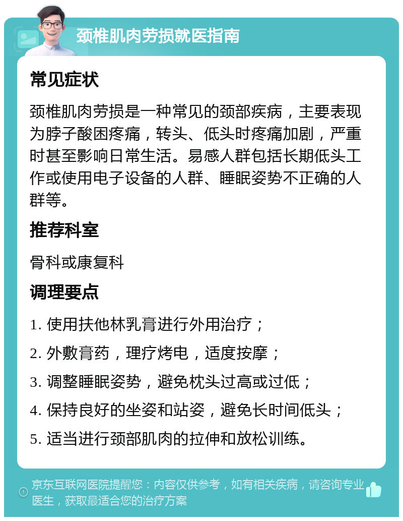 颈椎肌肉劳损就医指南 常见症状 颈椎肌肉劳损是一种常见的颈部疾病，主要表现为脖子酸困疼痛，转头、低头时疼痛加剧，严重时甚至影响日常生活。易感人群包括长期低头工作或使用电子设备的人群、睡眠姿势不正确的人群等。 推荐科室 骨科或康复科 调理要点 1. 使用扶他林乳膏进行外用治疗； 2. 外敷膏药，理疗烤电，适度按摩； 3. 调整睡眠姿势，避免枕头过高或过低； 4. 保持良好的坐姿和站姿，避免长时间低头； 5. 适当进行颈部肌肉的拉伸和放松训练。