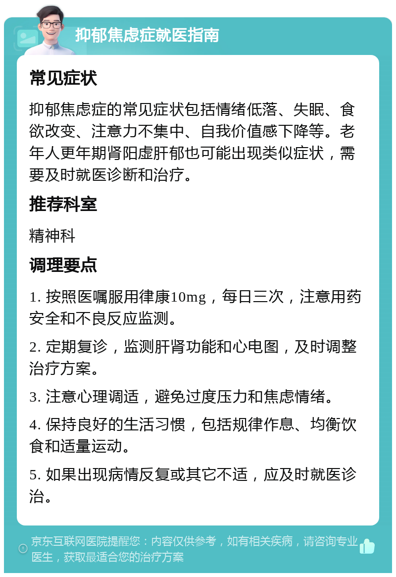 抑郁焦虑症就医指南 常见症状 抑郁焦虑症的常见症状包括情绪低落、失眠、食欲改变、注意力不集中、自我价值感下降等。老年人更年期肾阳虚肝郁也可能出现类似症状，需要及时就医诊断和治疗。 推荐科室 精神科 调理要点 1. 按照医嘱服用律康10mg，每日三次，注意用药安全和不良反应监测。 2. 定期复诊，监测肝肾功能和心电图，及时调整治疗方案。 3. 注意心理调适，避免过度压力和焦虑情绪。 4. 保持良好的生活习惯，包括规律作息、均衡饮食和适量运动。 5. 如果出现病情反复或其它不适，应及时就医诊治。