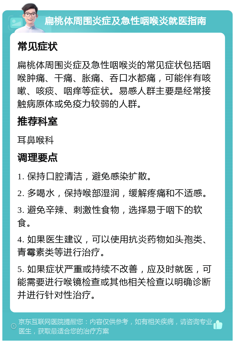 扁桃体周围炎症及急性咽喉炎就医指南 常见症状 扁桃体周围炎症及急性咽喉炎的常见症状包括咽喉肿痛、干痛、胀痛、吞口水都痛，可能伴有咳嗽、咳痰、咽痒等症状。易感人群主要是经常接触病原体或免疫力较弱的人群。 推荐科室 耳鼻喉科 调理要点 1. 保持口腔清洁，避免感染扩散。 2. 多喝水，保持喉部湿润，缓解疼痛和不适感。 3. 避免辛辣、刺激性食物，选择易于咽下的软食。 4. 如果医生建议，可以使用抗炎药物如头孢类、青霉素类等进行治疗。 5. 如果症状严重或持续不改善，应及时就医，可能需要进行喉镜检查或其他相关检查以明确诊断并进行针对性治疗。