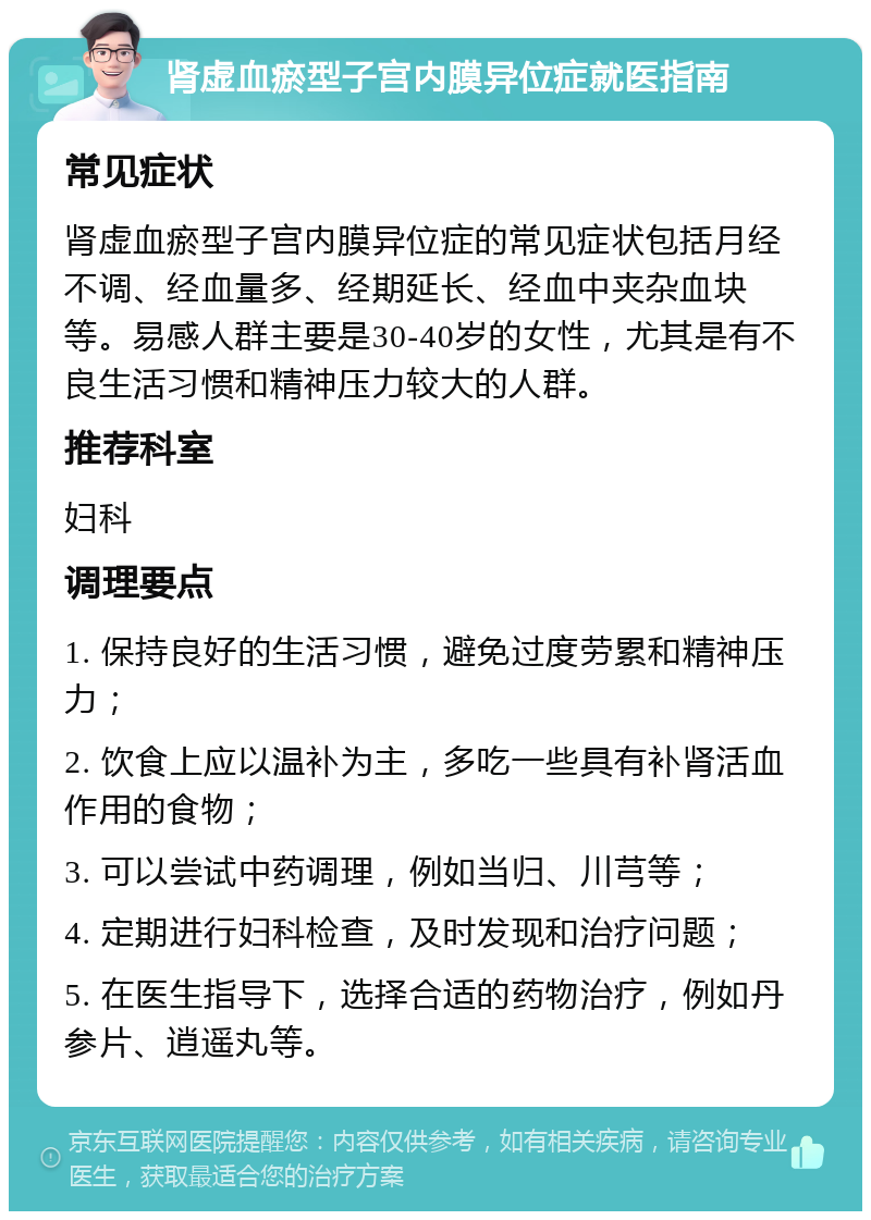 肾虚血瘀型子宫内膜异位症就医指南 常见症状 肾虚血瘀型子宫内膜异位症的常见症状包括月经不调、经血量多、经期延长、经血中夹杂血块等。易感人群主要是30-40岁的女性，尤其是有不良生活习惯和精神压力较大的人群。 推荐科室 妇科 调理要点 1. 保持良好的生活习惯，避免过度劳累和精神压力； 2. 饮食上应以温补为主，多吃一些具有补肾活血作用的食物； 3. 可以尝试中药调理，例如当归、川芎等； 4. 定期进行妇科检查，及时发现和治疗问题； 5. 在医生指导下，选择合适的药物治疗，例如丹参片、逍遥丸等。