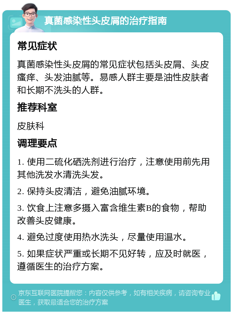真菌感染性头皮屑的治疗指南 常见症状 真菌感染性头皮屑的常见症状包括头皮屑、头皮瘙痒、头发油腻等。易感人群主要是油性皮肤者和长期不洗头的人群。 推荐科室 皮肤科 调理要点 1. 使用二硫化硒洗剂进行治疗,注意使用前先用其他洗发水清洗头发。 2. 保持头皮清洁,避免油腻环境。 3. 饮食上注意多摄入富含维生素B的食物,帮助改善头皮健康。 4. 避免过度使用热水洗头,尽量使用温水。 5. 如果症状严重或长期不见好转,应及时就医,遵循医生的治疗方案。