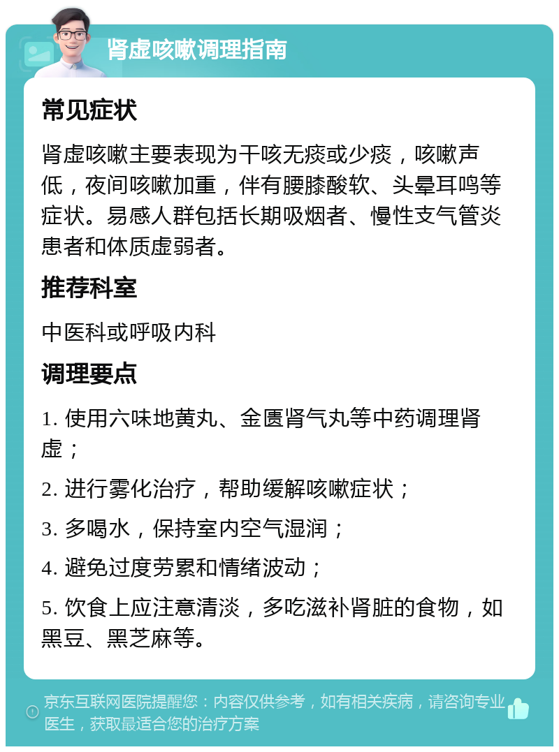 肾虚咳嗽调理指南 常见症状 肾虚咳嗽主要表现为干咳无痰或少痰，咳嗽声低，夜间咳嗽加重，伴有腰膝酸软、头晕耳鸣等症状。易感人群包括长期吸烟者、慢性支气管炎患者和体质虚弱者。 推荐科室 中医科或呼吸内科 调理要点 1. 使用六味地黄丸、金匮肾气丸等中药调理肾虚； 2. 进行雾化治疗，帮助缓解咳嗽症状； 3. 多喝水，保持室内空气湿润； 4. 避免过度劳累和情绪波动； 5. 饮食上应注意清淡，多吃滋补肾脏的食物，如黑豆、黑芝麻等。