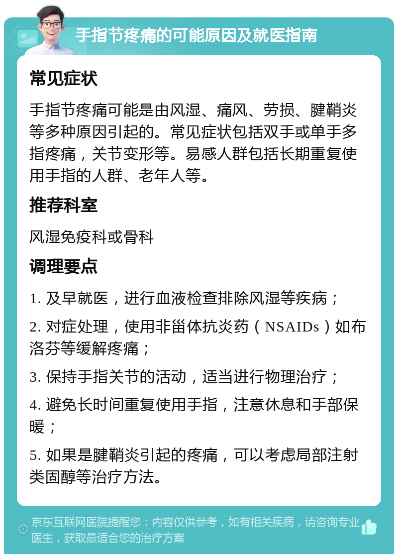 手指节疼痛的可能原因及就医指南 常见症状 手指节疼痛可能是由风湿、痛风、劳损、腱鞘炎等多种原因引起的。常见症状包括双手或单手多指疼痛，关节变形等。易感人群包括长期重复使用手指的人群、老年人等。 推荐科室 风湿免疫科或骨科 调理要点 1. 及早就医，进行血液检查排除风湿等疾病； 2. 对症处理，使用非甾体抗炎药（NSAIDs）如布洛芬等缓解疼痛； 3. 保持手指关节的活动，适当进行物理治疗； 4. 避免长时间重复使用手指，注意休息和手部保暖； 5. 如果是腱鞘炎引起的疼痛，可以考虑局部注射类固醇等治疗方法。