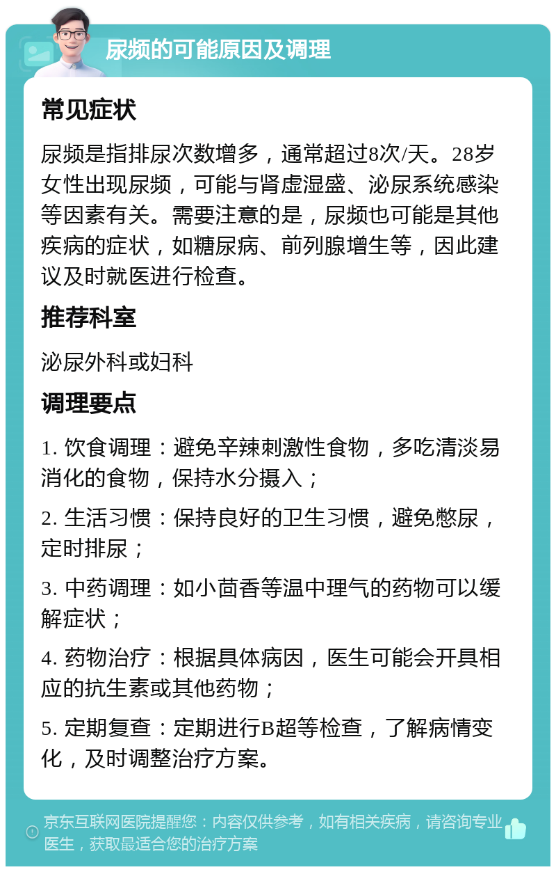 尿频的可能原因及调理 常见症状 尿频是指排尿次数增多，通常超过8次/天。28岁女性出现尿频，可能与肾虚湿盛、泌尿系统感染等因素有关。需要注意的是，尿频也可能是其他疾病的症状，如糖尿病、前列腺增生等，因此建议及时就医进行检查。 推荐科室 泌尿外科或妇科 调理要点 1. 饮食调理：避免辛辣刺激性食物，多吃清淡易消化的食物，保持水分摄入； 2. 生活习惯：保持良好的卫生习惯，避免憋尿，定时排尿； 3. 中药调理：如小茴香等温中理气的药物可以缓解症状； 4. 药物治疗：根据具体病因，医生可能会开具相应的抗生素或其他药物； 5. 定期复查：定期进行B超等检查，了解病情变化，及时调整治疗方案。