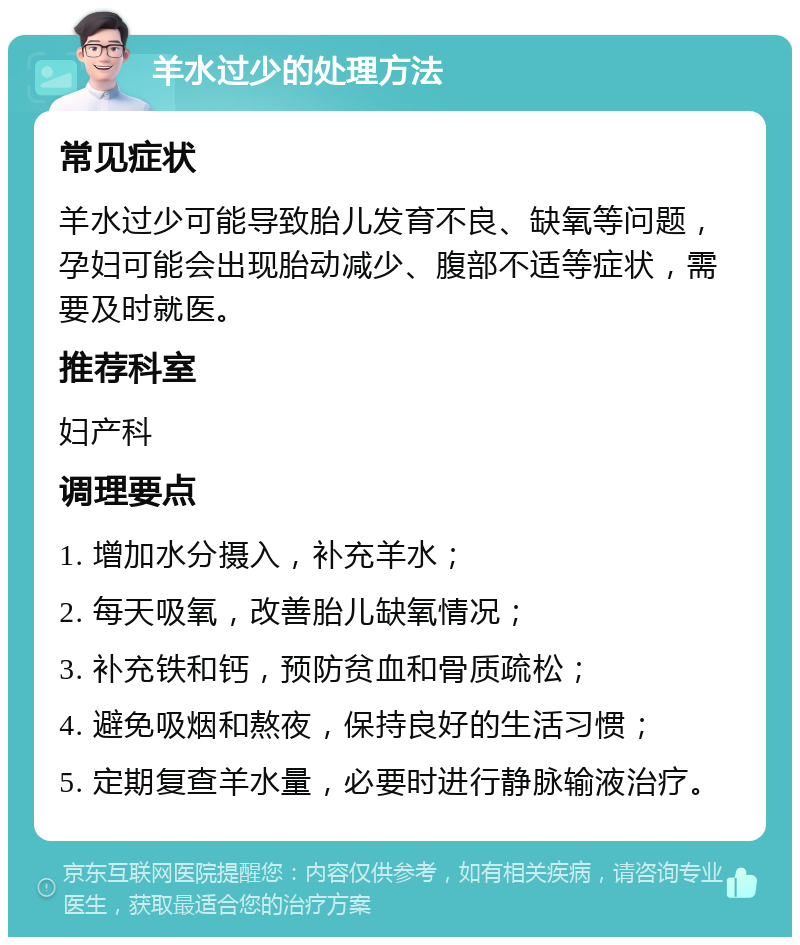 羊水过少的处理方法 常见症状 羊水过少可能导致胎儿发育不良、缺氧等问题，孕妇可能会出现胎动减少、腹部不适等症状，需要及时就医。 推荐科室 妇产科 调理要点 1. 增加水分摄入，补充羊水； 2. 每天吸氧，改善胎儿缺氧情况； 3. 补充铁和钙，预防贫血和骨质疏松； 4. 避免吸烟和熬夜，保持良好的生活习惯； 5. 定期复查羊水量，必要时进行静脉输液治疗。