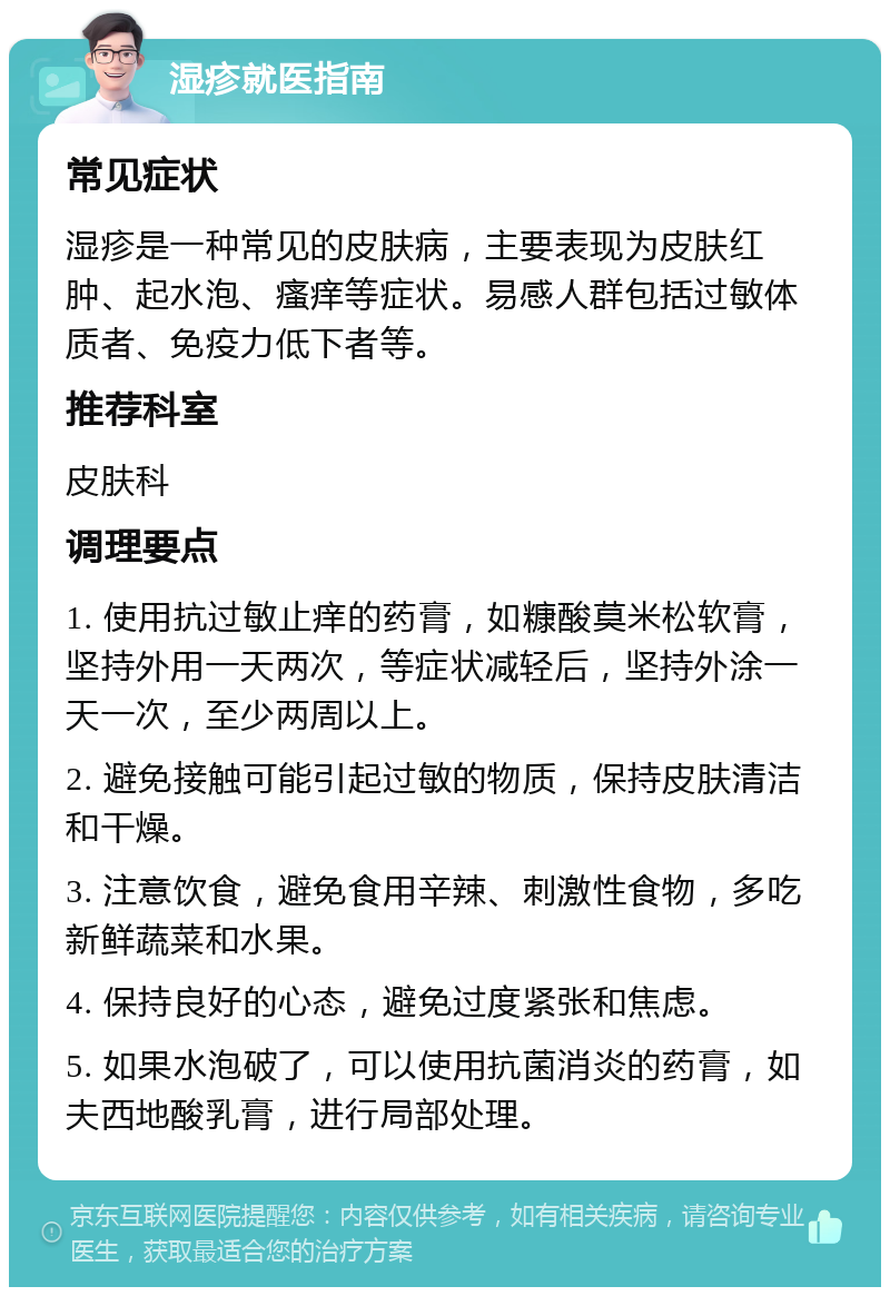 湿疹就医指南 常见症状 湿疹是一种常见的皮肤病，主要表现为皮肤红肿、起水泡、瘙痒等症状。易感人群包括过敏体质者、免疫力低下者等。 推荐科室 皮肤科 调理要点 1. 使用抗过敏止痒的药膏，如糠酸莫米松软膏，坚持外用一天两次，等症状减轻后，坚持外涂一天一次，至少两周以上。 2. 避免接触可能引起过敏的物质，保持皮肤清洁和干燥。 3. 注意饮食，避免食用辛辣、刺激性食物，多吃新鲜蔬菜和水果。 4. 保持良好的心态，避免过度紧张和焦虑。 5. 如果水泡破了，可以使用抗菌消炎的药膏，如夫西地酸乳膏，进行局部处理。