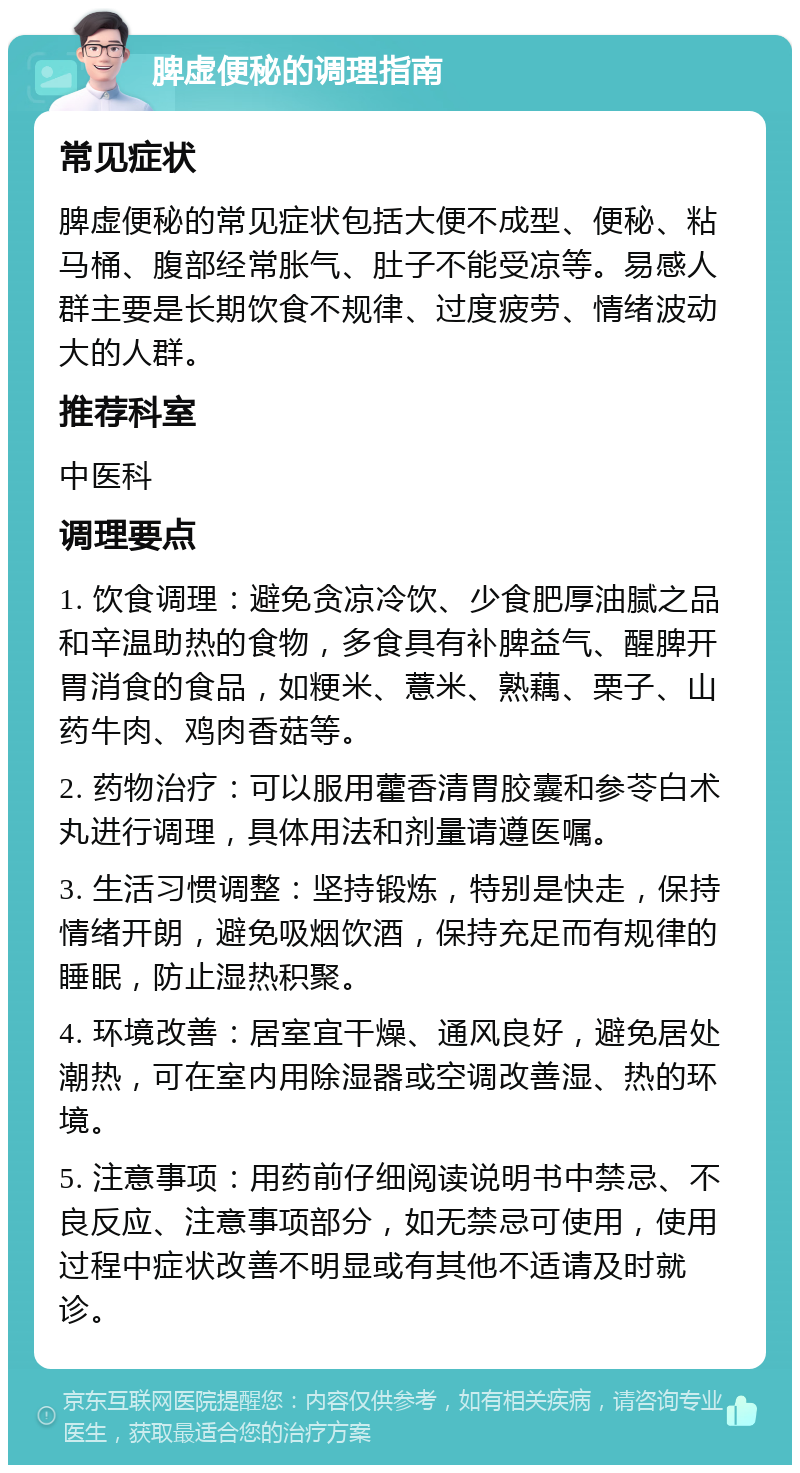 脾虚便秘的调理指南 常见症状 脾虚便秘的常见症状包括大便不成型、便秘、粘马桶、腹部经常胀气、肚子不能受凉等。易感人群主要是长期饮食不规律、过度疲劳、情绪波动大的人群。 推荐科室 中医科 调理要点 1. 饮食调理：避免贪凉冷饮、少食肥厚油腻之品和辛温助热的食物，多食具有补脾益气、醒脾开胃消食的食品，如粳米、薏米、熟藕、栗子、山药牛肉、鸡肉香菇等。 2. 药物治疗：可以服用藿香清胃胶囊和参苓白术丸进行调理，具体用法和剂量请遵医嘱。 3. 生活习惯调整：坚持锻炼，特别是快走，保持情绪开朗，避免吸烟饮酒，保持充足而有规律的睡眠，防止湿热积聚。 4. 环境改善：居室宜干燥、通风良好，避免居处潮热，可在室内用除湿器或空调改善湿、热的环境。 5. 注意事项：用药前仔细阅读说明书中禁忌、不良反应、注意事项部分，如无禁忌可使用，使用过程中症状改善不明显或有其他不适请及时就诊。