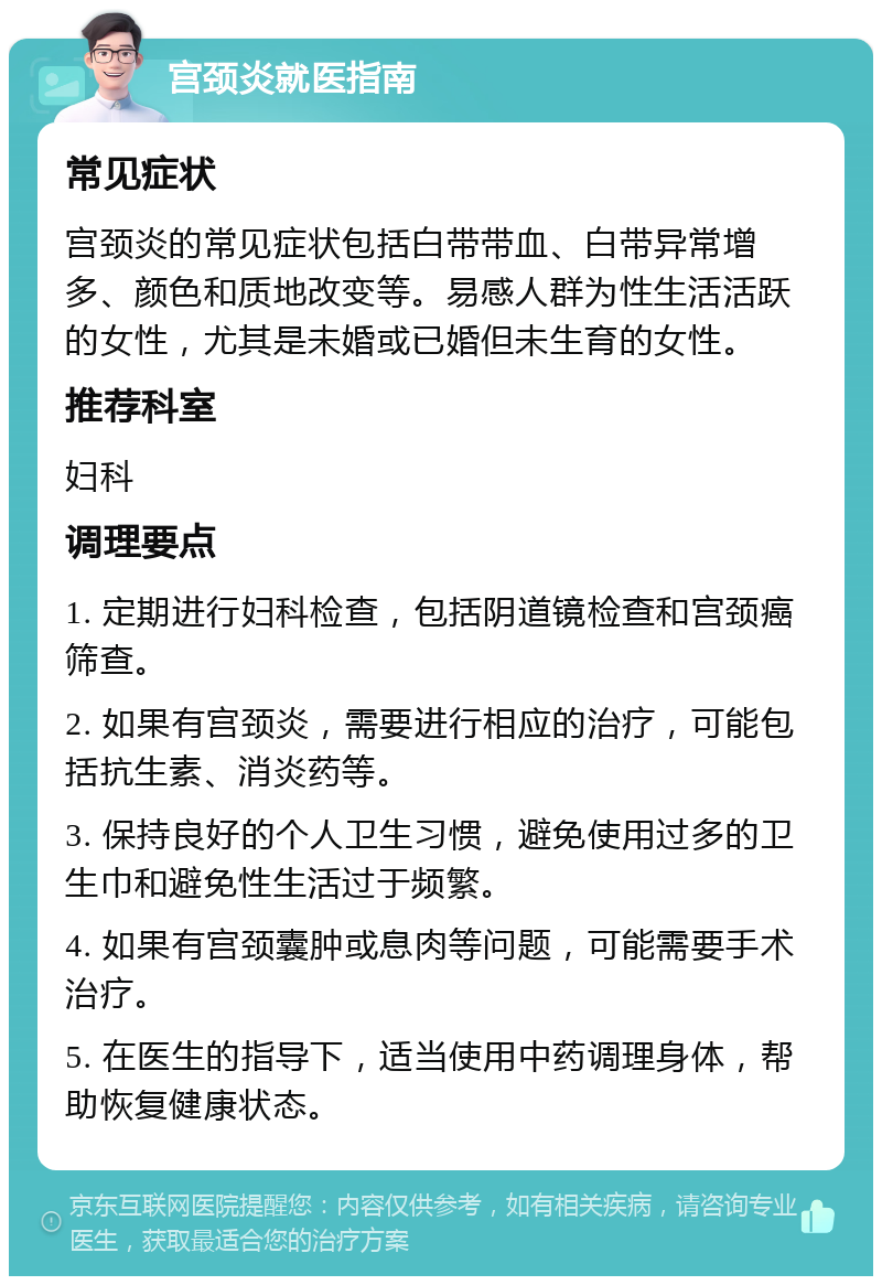 宫颈炎就医指南 常见症状 宫颈炎的常见症状包括白带带血、白带异常增多、颜色和质地改变等。易感人群为性生活活跃的女性，尤其是未婚或已婚但未生育的女性。 推荐科室 妇科 调理要点 1. 定期进行妇科检查，包括阴道镜检查和宫颈癌筛查。 2. 如果有宫颈炎，需要进行相应的治疗，可能包括抗生素、消炎药等。 3. 保持良好的个人卫生习惯，避免使用过多的卫生巾和避免性生活过于频繁。 4. 如果有宫颈囊肿或息肉等问题，可能需要手术治疗。 5. 在医生的指导下，适当使用中药调理身体，帮助恢复健康状态。