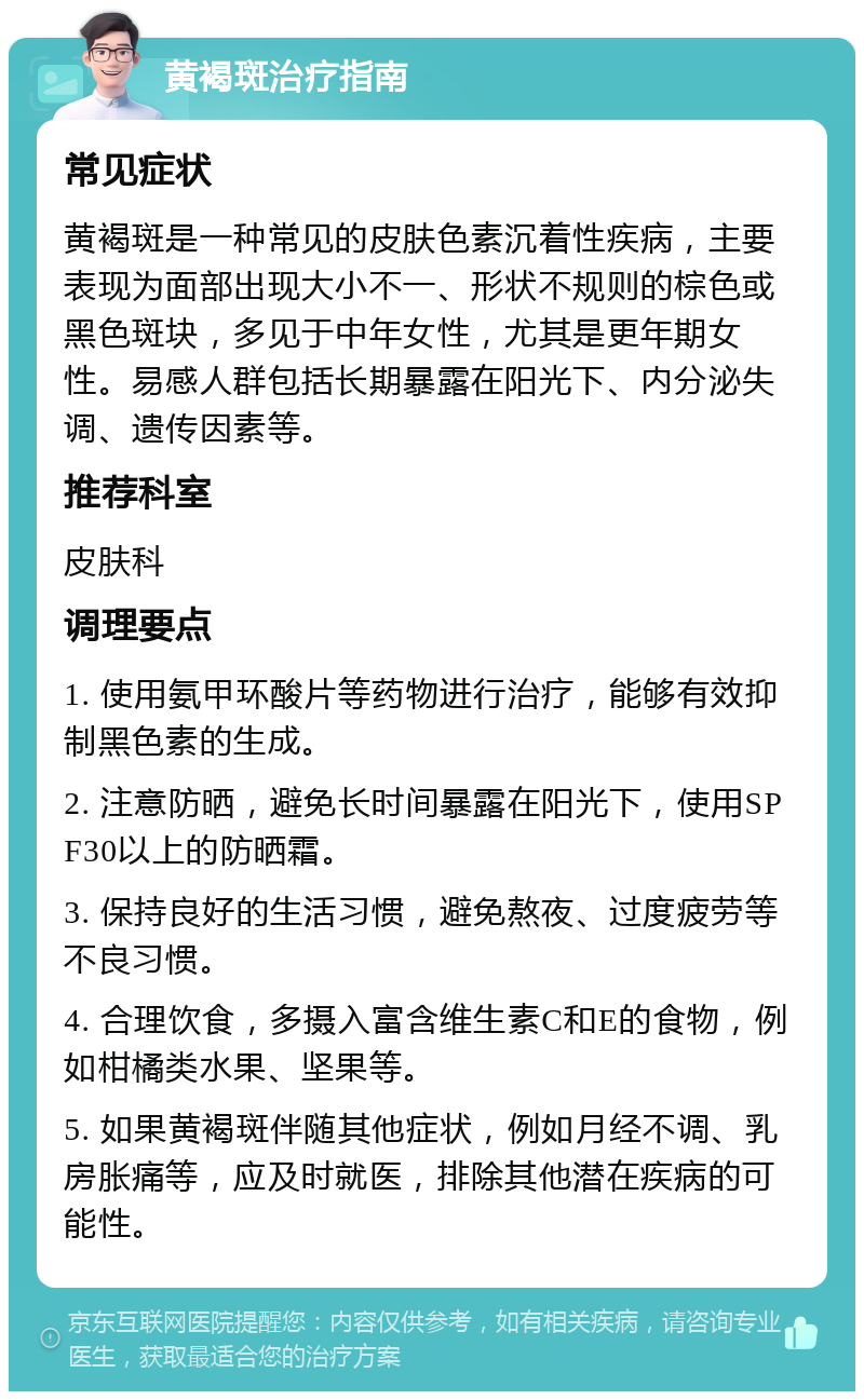 黄褐斑治疗指南 常见症状 黄褐斑是一种常见的皮肤色素沉着性疾病，主要表现为面部出现大小不一、形状不规则的棕色或黑色斑块，多见于中年女性，尤其是更年期女性。易感人群包括长期暴露在阳光下、内分泌失调、遗传因素等。 推荐科室 皮肤科 调理要点 1. 使用氨甲环酸片等药物进行治疗，能够有效抑制黑色素的生成。 2. 注意防晒，避免长时间暴露在阳光下，使用SPF30以上的防晒霜。 3. 保持良好的生活习惯，避免熬夜、过度疲劳等不良习惯。 4. 合理饮食，多摄入富含维生素C和E的食物，例如柑橘类水果、坚果等。 5. 如果黄褐斑伴随其他症状，例如月经不调、乳房胀痛等，应及时就医，排除其他潜在疾病的可能性。