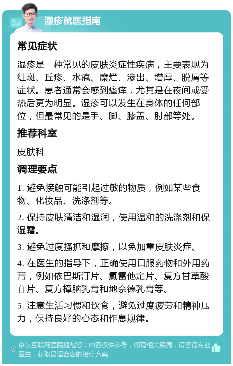 湿疹就医指南 常见症状 湿疹是一种常见的皮肤炎症性疾病，主要表现为红斑、丘疹、水疱、糜烂、渗出、增厚、脱屑等症状。患者通常会感到瘙痒，尤其是在夜间或受热后更为明显。湿疹可以发生在身体的任何部位，但最常见的是手、脚、膝盖、肘部等处。 推荐科室 皮肤科 调理要点 1. 避免接触可能引起过敏的物质，例如某些食物、化妆品、洗涤剂等。 2. 保持皮肤清洁和湿润，使用温和的洗涤剂和保湿霜。 3. 避免过度搔抓和摩擦，以免加重皮肤炎症。 4. 在医生的指导下，正确使用口服药物和外用药膏，例如依巴斯汀片、氯雷他定片、复方甘草酸苷片、复方樟脑乳膏和地奈德乳膏等。 5. 注意生活习惯和饮食，避免过度疲劳和精神压力，保持良好的心态和作息规律。