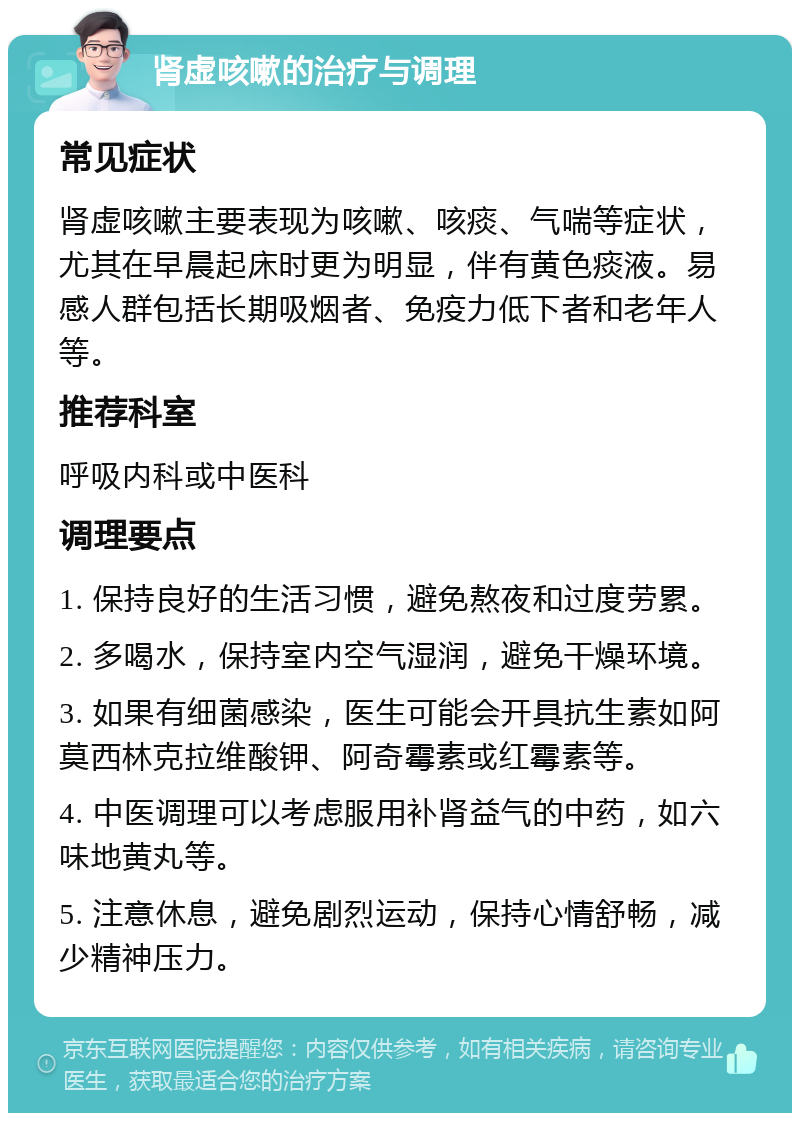 肾虚咳嗽的治疗与调理 常见症状 肾虚咳嗽主要表现为咳嗽、咳痰、气喘等症状，尤其在早晨起床时更为明显，伴有黄色痰液。易感人群包括长期吸烟者、免疫力低下者和老年人等。 推荐科室 呼吸内科或中医科 调理要点 1. 保持良好的生活习惯，避免熬夜和过度劳累。 2. 多喝水，保持室内空气湿润，避免干燥环境。 3. 如果有细菌感染，医生可能会开具抗生素如阿莫西林克拉维酸钾、阿奇霉素或红霉素等。 4. 中医调理可以考虑服用补肾益气的中药，如六味地黄丸等。 5. 注意休息，避免剧烈运动，保持心情舒畅，减少精神压力。