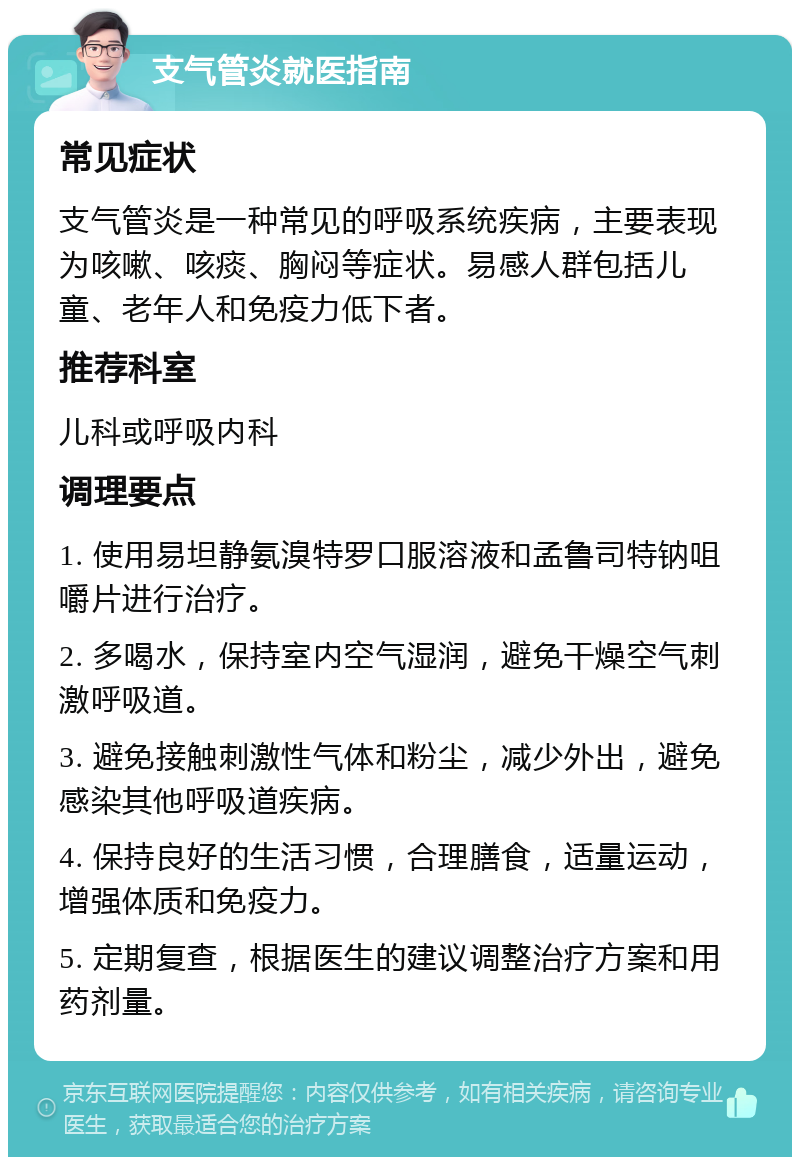 支气管炎就医指南 常见症状 支气管炎是一种常见的呼吸系统疾病，主要表现为咳嗽、咳痰、胸闷等症状。易感人群包括儿童、老年人和免疫力低下者。 推荐科室 儿科或呼吸内科 调理要点 1. 使用易坦静氨溴特罗口服溶液和孟鲁司特钠咀嚼片进行治疗。 2. 多喝水，保持室内空气湿润，避免干燥空气刺激呼吸道。 3. 避免接触刺激性气体和粉尘，减少外出，避免感染其他呼吸道疾病。 4. 保持良好的生活习惯，合理膳食，适量运动，增强体质和免疫力。 5. 定期复查，根据医生的建议调整治疗方案和用药剂量。