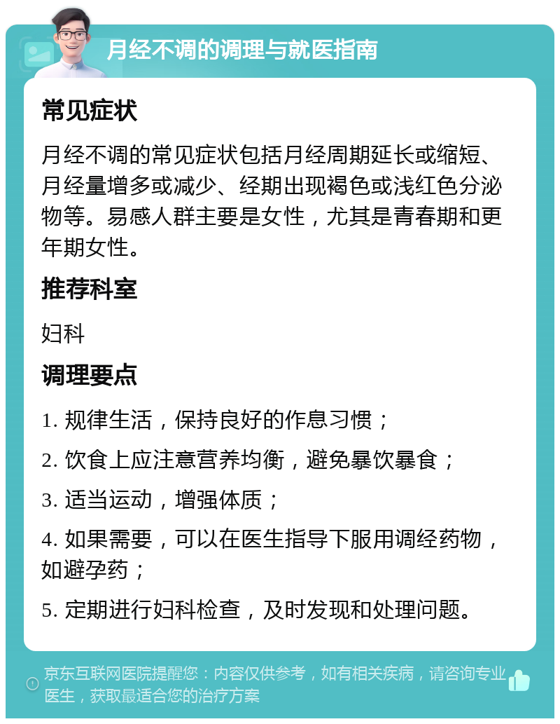 月经不调的调理与就医指南 常见症状 月经不调的常见症状包括月经周期延长或缩短、月经量增多或减少、经期出现褐色或浅红色分泌物等。易感人群主要是女性，尤其是青春期和更年期女性。 推荐科室 妇科 调理要点 1. 规律生活，保持良好的作息习惯； 2. 饮食上应注意营养均衡，避免暴饮暴食； 3. 适当运动，增强体质； 4. 如果需要，可以在医生指导下服用调经药物，如避孕药； 5. 定期进行妇科检查，及时发现和处理问题。