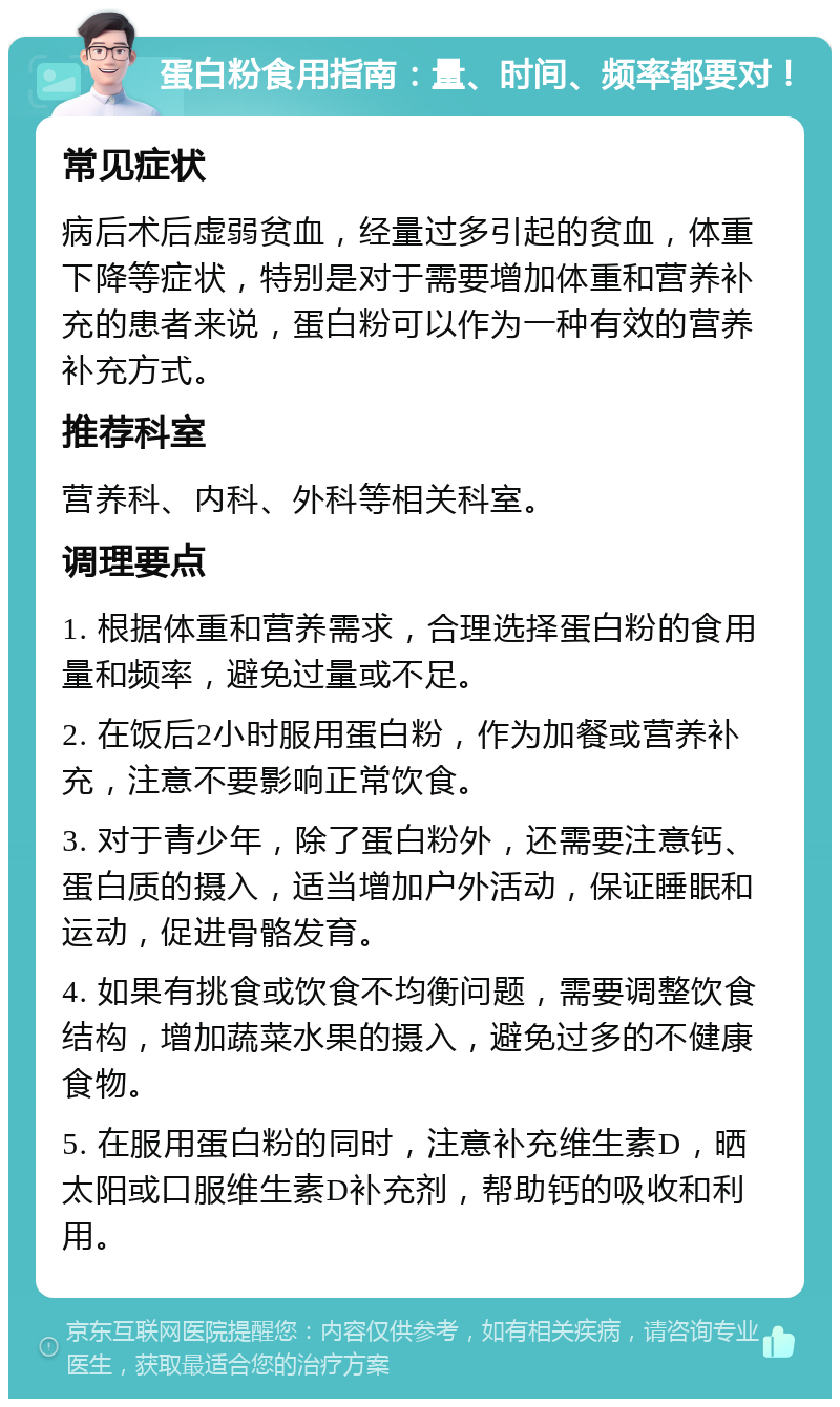 蛋白粉食用指南：量、时间、频率都要对！ 常见症状 病后术后虚弱贫血，经量过多引起的贫血，体重下降等症状，特别是对于需要增加体重和营养补充的患者来说，蛋白粉可以作为一种有效的营养补充方式。 推荐科室 营养科、内科、外科等相关科室。 调理要点 1. 根据体重和营养需求，合理选择蛋白粉的食用量和频率，避免过量或不足。 2. 在饭后2小时服用蛋白粉，作为加餐或营养补充，注意不要影响正常饮食。 3. 对于青少年，除了蛋白粉外，还需要注意钙、蛋白质的摄入，适当增加户外活动，保证睡眠和运动，促进骨骼发育。 4. 如果有挑食或饮食不均衡问题，需要调整饮食结构，增加蔬菜水果的摄入，避免过多的不健康食物。 5. 在服用蛋白粉的同时，注意补充维生素D，晒太阳或口服维生素D补充剂，帮助钙的吸收和利用。