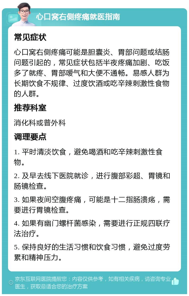 心口窝右侧疼痛就医指南 常见症状 心口窝右侧疼痛可能是胆囊炎、胃部问题或结肠问题引起的，常见症状包括半夜疼痛加剧、吃饭多了就疼、胃部嗳气和大便不通畅。易感人群为长期饮食不规律、过度饮酒或吃辛辣刺激性食物的人群。 推荐科室 消化科或普外科 调理要点 1. 平时清淡饮食，避免喝酒和吃辛辣刺激性食物。 2. 及早去线下医院就诊，进行腹部彩超、胃镜和肠镜检查。 3. 如果夜间空腹疼痛，可能是十二指肠溃疡，需要进行胃镜检查。 4. 如果有幽门螺杆菌感染，需要进行正规四联疗法治疗。 5. 保持良好的生活习惯和饮食习惯，避免过度劳累和精神压力。