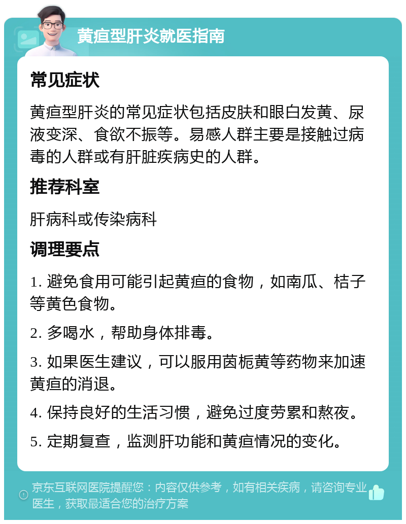 黄疸型肝炎就医指南 常见症状 黄疸型肝炎的常见症状包括皮肤和眼白发黄、尿液变深、食欲不振等。易感人群主要是接触过病毒的人群或有肝脏疾病史的人群。 推荐科室 肝病科或传染病科 调理要点 1. 避免食用可能引起黄疸的食物，如南瓜、桔子等黄色食物。 2. 多喝水，帮助身体排毒。 3. 如果医生建议，可以服用茵栀黄等药物来加速黄疸的消退。 4. 保持良好的生活习惯，避免过度劳累和熬夜。 5. 定期复查，监测肝功能和黄疸情况的变化。