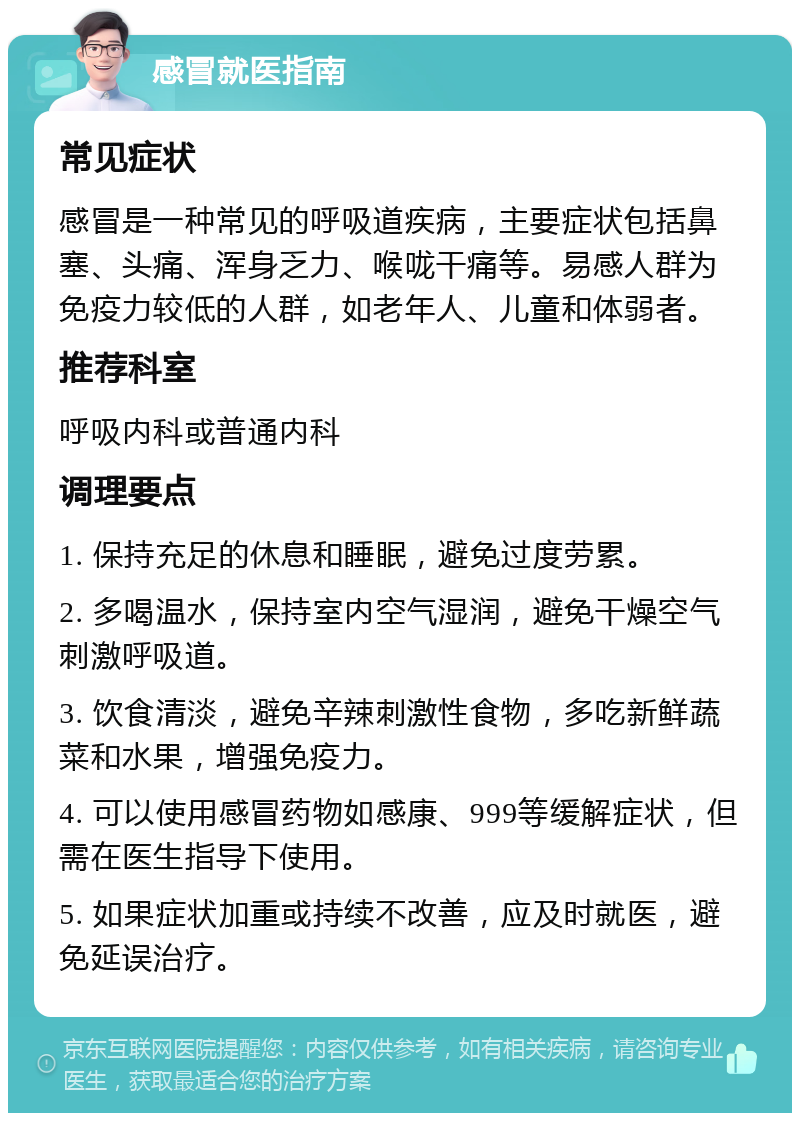 感冒就医指南 常见症状 感冒是一种常见的呼吸道疾病，主要症状包括鼻塞、头痛、浑身乏力、喉咙干痛等。易感人群为免疫力较低的人群，如老年人、儿童和体弱者。 推荐科室 呼吸内科或普通内科 调理要点 1. 保持充足的休息和睡眠，避免过度劳累。 2. 多喝温水，保持室内空气湿润，避免干燥空气刺激呼吸道。 3. 饮食清淡，避免辛辣刺激性食物，多吃新鲜蔬菜和水果，增强免疫力。 4. 可以使用感冒药物如感康、999等缓解症状，但需在医生指导下使用。 5. 如果症状加重或持续不改善，应及时就医，避免延误治疗。