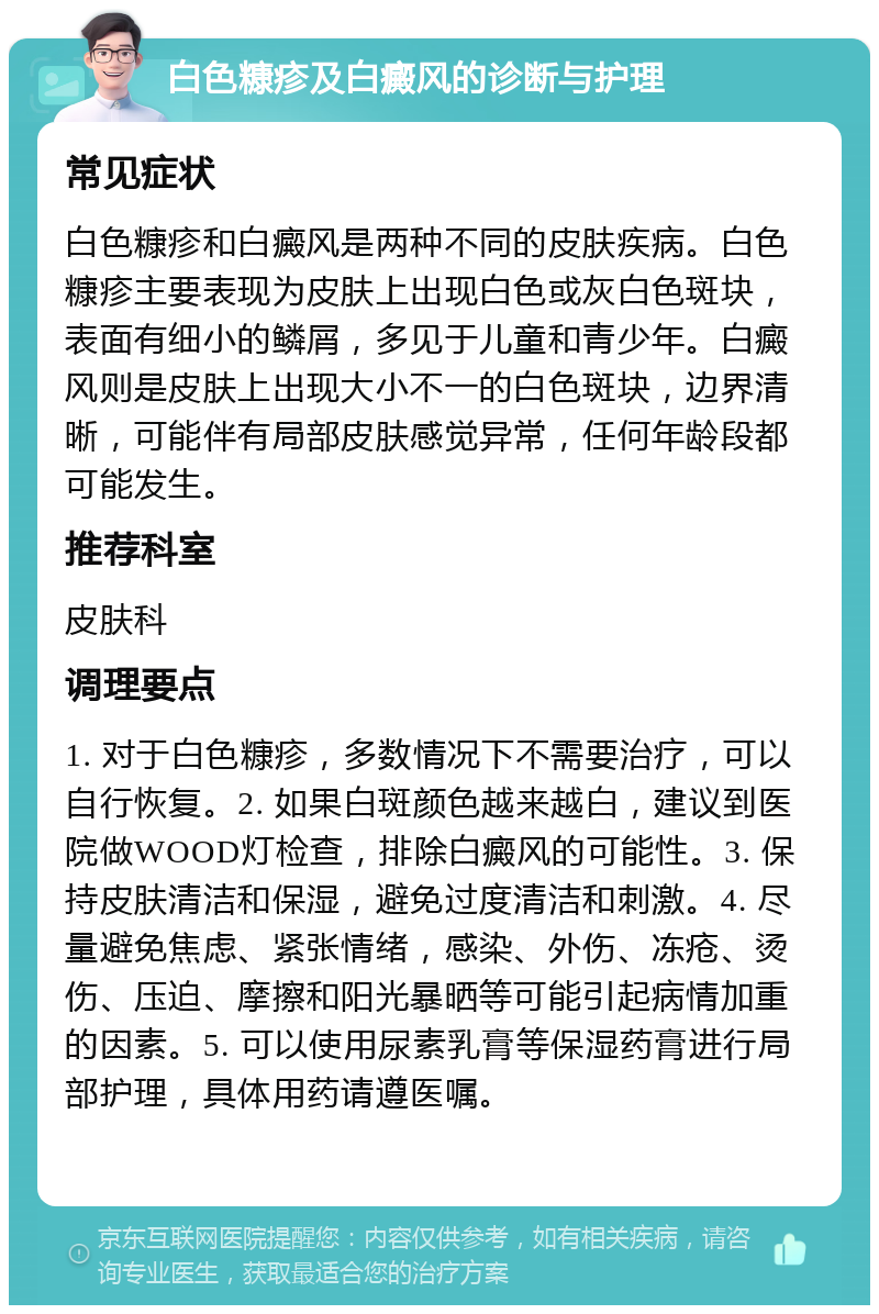 白色糠疹及白癜风的诊断与护理 常见症状 白色糠疹和白癜风是两种不同的皮肤疾病。白色糠疹主要表现为皮肤上出现白色或灰白色斑块，表面有细小的鳞屑，多见于儿童和青少年。白癜风则是皮肤上出现大小不一的白色斑块，边界清晰，可能伴有局部皮肤感觉异常，任何年龄段都可能发生。 推荐科室 皮肤科 调理要点 1. 对于白色糠疹，多数情况下不需要治疗，可以自行恢复。2. 如果白斑颜色越来越白，建议到医院做WOOD灯检查，排除白癜风的可能性。3. 保持皮肤清洁和保湿，避免过度清洁和刺激。4. 尽量避免焦虑、紧张情绪，感染、外伤、冻疮、烫伤、压迫、摩擦和阳光暴晒等可能引起病情加重的因素。5. 可以使用尿素乳膏等保湿药膏进行局部护理，具体用药请遵医嘱。