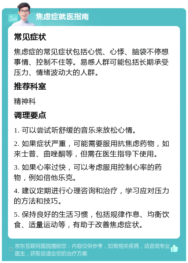 焦虑症就医指南 常见症状 焦虑症的常见症状包括心慌、心悸、脑袋不停想事情、控制不住等。易感人群可能包括长期承受压力、情绪波动大的人群。 推荐科室 精神科 调理要点 1. 可以尝试听舒缓的音乐来放松心情。 2. 如果症状严重，可能需要服用抗焦虑药物，如来士普、曲唑酮等，但需在医生指导下使用。 3. 如果心率过快，可以考虑服用控制心率的药物，例如倍他乐克。 4. 建议定期进行心理咨询和治疗，学习应对压力的方法和技巧。 5. 保持良好的生活习惯，包括规律作息、均衡饮食、适量运动等，有助于改善焦虑症状。