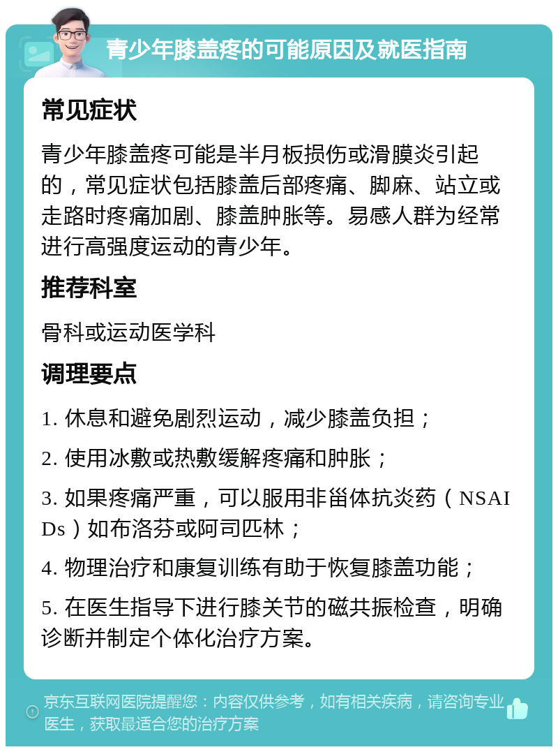 青少年膝盖疼的可能原因及就医指南 常见症状 青少年膝盖疼可能是半月板损伤或滑膜炎引起的，常见症状包括膝盖后部疼痛、脚麻、站立或走路时疼痛加剧、膝盖肿胀等。易感人群为经常进行高强度运动的青少年。 推荐科室 骨科或运动医学科 调理要点 1. 休息和避免剧烈运动，减少膝盖负担； 2. 使用冰敷或热敷缓解疼痛和肿胀； 3. 如果疼痛严重，可以服用非甾体抗炎药（NSAIDs）如布洛芬或阿司匹林； 4. 物理治疗和康复训练有助于恢复膝盖功能； 5. 在医生指导下进行膝关节的磁共振检查，明确诊断并制定个体化治疗方案。