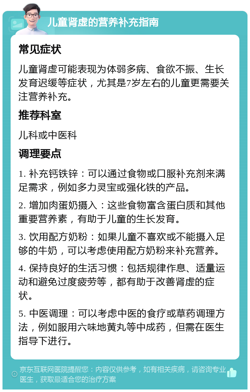 儿童肾虚的营养补充指南 常见症状 儿童肾虚可能表现为体弱多病、食欲不振、生长发育迟缓等症状，尤其是7岁左右的儿童更需要关注营养补充。 推荐科室 儿科或中医科 调理要点 1. 补充钙铁锌：可以通过食物或口服补充剂来满足需求，例如多力灵宝或强化铁的产品。 2. 增加肉蛋奶摄入：这些食物富含蛋白质和其他重要营养素，有助于儿童的生长发育。 3. 饮用配方奶粉：如果儿童不喜欢或不能摄入足够的牛奶，可以考虑使用配方奶粉来补充营养。 4. 保持良好的生活习惯：包括规律作息、适量运动和避免过度疲劳等，都有助于改善肾虚的症状。 5. 中医调理：可以考虑中医的食疗或草药调理方法，例如服用六味地黄丸等中成药，但需在医生指导下进行。