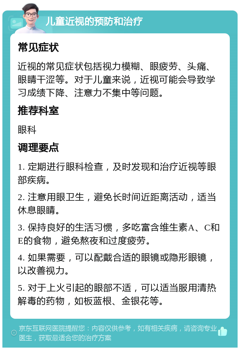 儿童近视的预防和治疗 常见症状 近视的常见症状包括视力模糊、眼疲劳、头痛、眼睛干涩等。对于儿童来说，近视可能会导致学习成绩下降、注意力不集中等问题。 推荐科室 眼科 调理要点 1. 定期进行眼科检查，及时发现和治疗近视等眼部疾病。 2. 注意用眼卫生，避免长时间近距离活动，适当休息眼睛。 3. 保持良好的生活习惯，多吃富含维生素A、C和E的食物，避免熬夜和过度疲劳。 4. 如果需要，可以配戴合适的眼镜或隐形眼镜，以改善视力。 5. 对于上火引起的眼部不适，可以适当服用清热解毒的药物，如板蓝根、金银花等。