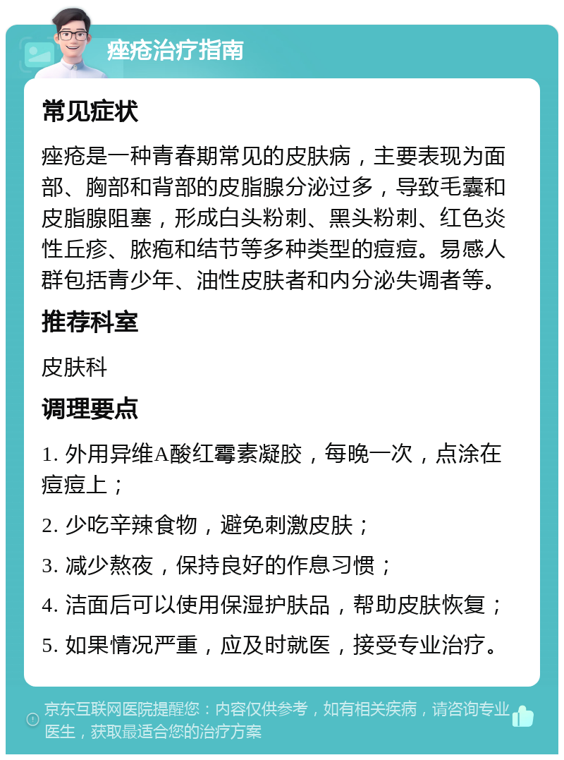 痤疮治疗指南 常见症状 痤疮是一种青春期常见的皮肤病，主要表现为面部、胸部和背部的皮脂腺分泌过多，导致毛囊和皮脂腺阻塞，形成白头粉刺、黑头粉刺、红色炎性丘疹、脓疱和结节等多种类型的痘痘。易感人群包括青少年、油性皮肤者和内分泌失调者等。 推荐科室 皮肤科 调理要点 1. 外用异维A酸红霉素凝胶，每晚一次，点涂在痘痘上； 2. 少吃辛辣食物，避免刺激皮肤； 3. 减少熬夜，保持良好的作息习惯； 4. 洁面后可以使用保湿护肤品，帮助皮肤恢复； 5. 如果情况严重，应及时就医，接受专业治疗。