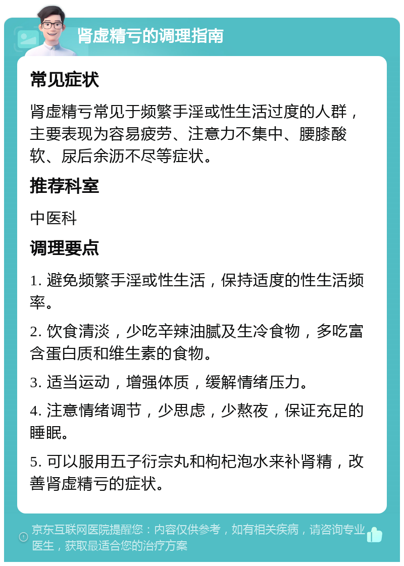 肾虚精亏的调理指南 常见症状 肾虚精亏常见于频繁手淫或性生活过度的人群，主要表现为容易疲劳、注意力不集中、腰膝酸软、尿后余沥不尽等症状。 推荐科室 中医科 调理要点 1. 避免频繁手淫或性生活，保持适度的性生活频率。 2. 饮食清淡，少吃辛辣油腻及生冷食物，多吃富含蛋白质和维生素的食物。 3. 适当运动，增强体质，缓解情绪压力。 4. 注意情绪调节，少思虑，少熬夜，保证充足的睡眠。 5. 可以服用五子衍宗丸和枸杞泡水来补肾精，改善肾虚精亏的症状。